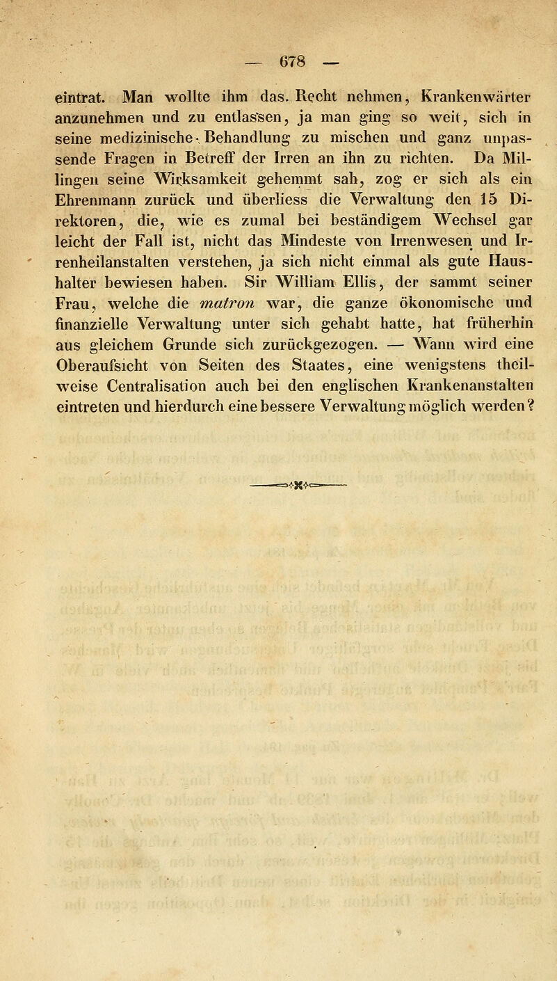 eintrat. Man wollte ihm das. R^cht nehmen, Krankenwärter anzunehmen und zu entlassen, ja man ging so weit, sich in seine medizinische-Behandlung zu mischen und ganz unpas- sende Fragen in Betreff der Irren an ihn zu richten. Da Mil- lingen seine Wirksamkeit gehemmt sah, zog er sich als ein Ehrenmann zurück und überliess die Verwaltung den 15 Di- rektoren, die, wie es zumal bei beständigem Wechsel gar leicht der Fall ist, nicht das Mindeste von Irrenwesen und Ir- renheilanstalten verstehen, ja sich nicht einmal als gute Haus- halter bewiesen haben. Sir William Ellis, der sammt seiner Frau, welche die matron war, die ganze ökonomische und finanzielle Verwaltung unter sich gehabt hatte, hat früherhin aus gleichem Grunde sich zurückgezogen. — Wann wird eine Oberaufsicht von Seiten des Staates, eine wenigstens theil- weise Centralisation auch bei den englischen Krankenanstalten eintreten und hierdurch eine bessere Verwaltung möglich werden ? =^x-^<=
