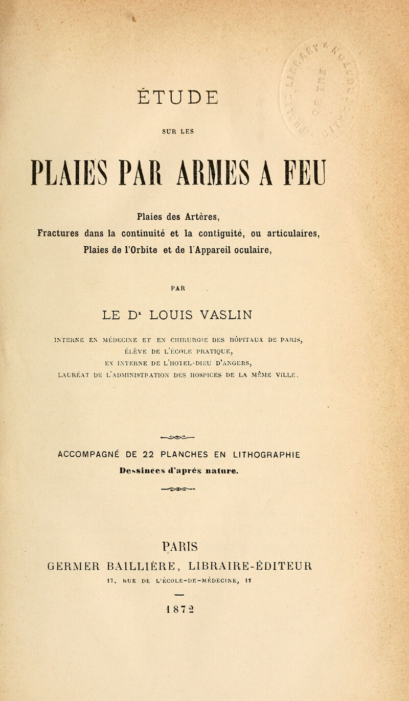 SUR LES PLAIES PAR ARMES A FED Plaies des Artères, Fractures dans la continuité et la contiguité, ou articulaires, Plaies de l'Orbite et de l'Appareil oculaire, PAR LE D* LOUIS VASLIN interne en médecine et en chirurgie des hôpitaux de parls élève De l'école pratique, EX INTERNE DE l'hOTEL-DIEU D'ANGERS, LAURÉAT DE L ADMINISTRATION DES HOSPICES DE LA MÊME VILLE. ACCOMPAGNE DE 22 PLANCHES EN LITHOGRAPHIE Dessinées d'après nature. PARIS GERMER BA1LLIÈRE, LIBRAIRE-ÉDITEUR 17. hUE DE L'ÉCOLE-DE-MF-DEONE, 1T 187 2