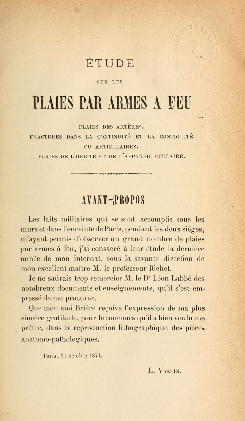 SUR LES PLAIES PAR AMES A FEU PLAIES DES ARTÈRE?: FRACTURES DANS LA CONTINUITÉ ET LA CONTIGUÏTÉ OU ARTICULAIRES. PLAIES DE L'ORBITE ET DE l'APPAREIL OCULAIRE. !-«»-:■!--«>-! •»■«»< • AVANT-PROPOS Les faits militaires qui se sont accomplis sous les murs et dans l'enceinte de Paris, pendant les deux sièges, m'ayant permis d'observer un g^rand nombre de plaies par armes à feu, j'ai consacré à leur étude la dernière année de mon internat, sous la savante direction de mon excellent maître M. le professeur Richet. Je ne saurais trop remercier M. le Dr Léon Labbé des nombreux documents et enseignements, qu'il s'est em- pressé de me procurer. Que mon ami Brière reçoive l'expression de ma plus sincère gratitude, pour le concours qu'il a bien voulu me prêter, dans la reproduction litbographique des pièces anatomo-patholog'iques. Paris, 31 octobre !87i. L. Vaslin.