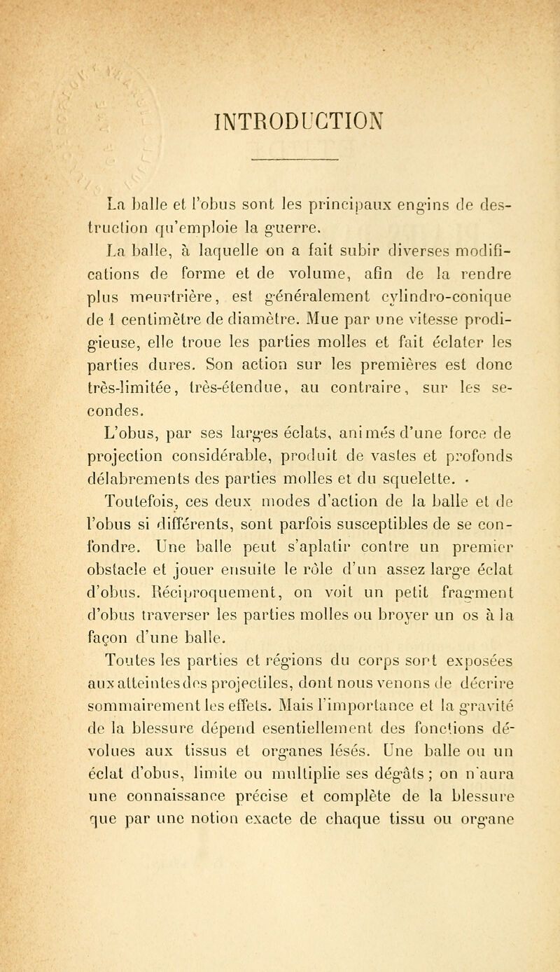 INTRODUCTION La balle et l'obus sont les principaux engins de des- truction qu'emploie la guerre. La balle, à laquelle on a fait subir diverses modifi- cations de forme et de volume, afin de la rendre plus meurtrière, est généralement cylindro-conique de 1 centimètre de diamètre. Mue par une vitesse prodi- gieuse, elle troue les parties molles et fait éclater les parties dures. Son action sur les premières est donc très-limitée, très-étendue, au contraire, sur les se- condes. L'obus, par ses larges éclats, animés d'une force de projection considérable, produit de vastes et profonds délabrements des parties molles et du squelette. • Toutefois, ces deux modes d'action de la balle et de l'obus si différents, sont parfois susceptibles de se con- fondre. Une balle peut s'aplatir contre un premier obstacle et jouer ensuite le rôle d'un assez largue éclat d'obus. Réciproquement, on voit un petit fragment d'obus traverser les parties molles ou broyer un os à la façon d'une balle. Toutes les parties et régions du corps sort exposées auxatteintesdes projectiles, dont nous venons de décrire sommairement les effets. Mais l'importance et la gravité de la blessure dépend esentiellement des fonctions dé- volues aux tissus et organes lésés. Une balle ou un éclat d'obus, limite ou multiplie ses dégâts; on n'aura une connaissance précise et complète de la blessure que par une notion exacte de chaque tissu ou organe