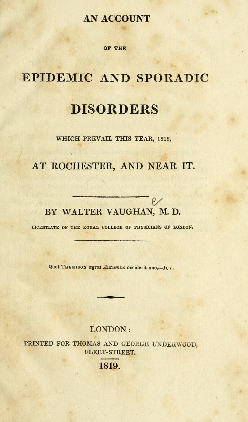 AN ACCOUNT QP THE EPIDEMIC AND SPORADIC DISORDERS WHICH PREVAIL THIS YEAR, 1818, AT ROCHESTER, AND NEAR IT. BY WALTER VAUGHAN, M. D. LICENTIATE OP THE ROYAL COLLEGE OF PHYSICIANS OP LONDON. Quot Themison segros Autumno Occident uno.—Juv. LONDON: PRINTED FOR THOMAS AND GEORGE UNDERWOOD, FLEET-STREET. 1819.