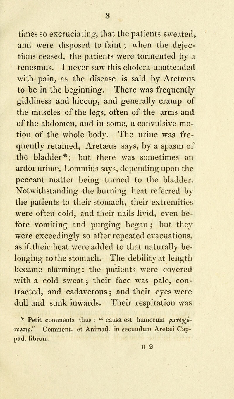 times so excruciating, that the patients sweated, and were disposed to faint; when the dejec- tions ceased, the patients were tormented by a tenesmus. I never saw this cholera unattended with pain, as the disease is said by Aretasus to be in the beginning. There was frequently giddiness and hiccup, and generally cramp of the muscles of the legs, often of the arms and of the abdomen, and in some, a convulsive mo- tion of the whole body. The urine wras fre- quently retained, Aretaeus says, by a spasm of the bladder*; but there was sometimes an ardor urinse, Lommius says, depending upon the peccant matter being turned to the bladder. Notwithstanding the burning heat referred by the patients to their stomach, their extremities were often cold, and their nails livid, even be- fore vomiting and purging began ; but they were exceedingly so after repeated evacuations, as if,their heat were added to that naturally be- longing to the stomach. The debility at length became alarming: the patients were covered with a cold sweat; their face was pale, con- tracted, and cadaverous; and their eyes were dull and sunk inwards. Their respiration was * Petit comments thus :  causa est humorum psroxe- rtvcris Comment, et Animad. in secundum Aretosi Cap- pad, librum,