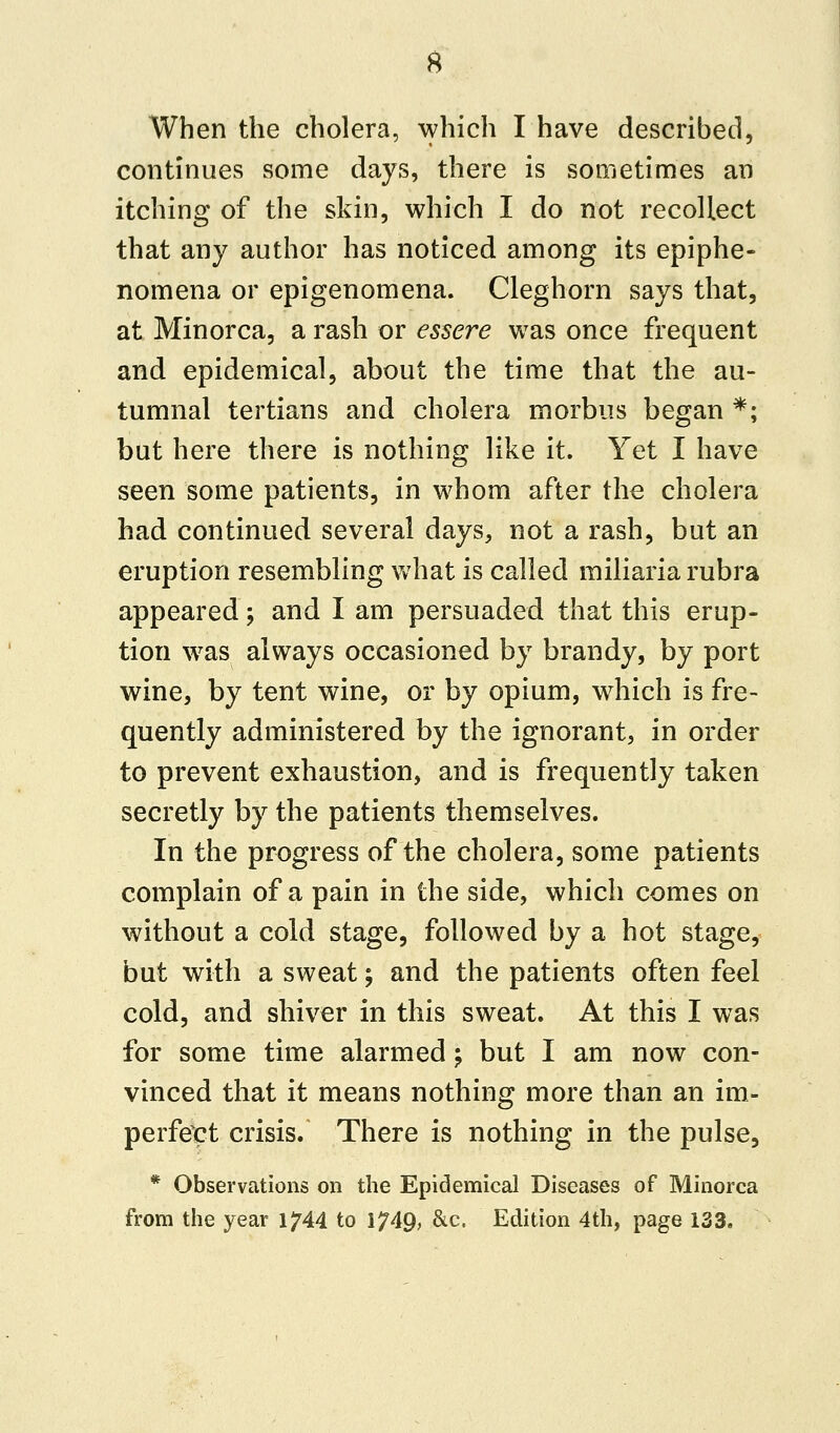 When the cholera, which I have described, continues some days, there is sometimes an itching of the skin, which I do not recollect that any author has noticed among its epiphe- nomena or epigenomena. Cleghorn says that, at Minorca, a rash or essere was once frequent and epidemical, about the time that the au- tumnal tertians and cholera morbus began *; but here there is nothing like it. Yet I have seen some patients, in whom after the cholera had continued several days, not a rash, but an eruption resembling what is called miliaria rubra appeared; and I am persuaded that this erup- tion was always occasioned by brandy, by port wine, by tent wine, or by opium, which is fre- quently administered by the ignorant, in order to prevent exhaustion, and is frequently taken secretly by the patients themselves. In the progress of the cholera, some patients complain of a pain in the side, which comes on without a cold stage, followed by a hot stage, but with a sweat; and the patients often feel cold, and shiver in this sweat. At this I was for some time alarmed; but I am now con- vinced that it means nothing more than an im- perfect crisis. There is nothing in the pulse, * Observations on the Epidemical Diseases of Minorca from the year 1^44 to 1?49, &c. Edition 4th, page 133.