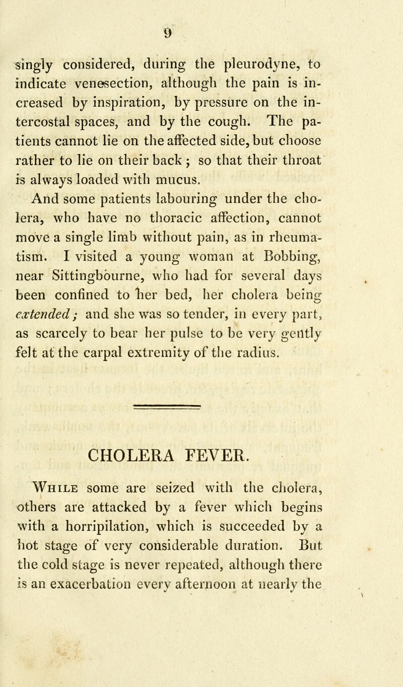 singly considered, during the pleurodyne, to indicate venesection, although the pain is in- creased by inspiration, by pressure on the in- tercostal spaces, and by the cough. The pa- tients cannot lie on the affected side, but choose rather to lie on their back ; so that their throat is always loaded with mucus. And some patients labouring under the cho- lera, who have no thoracic affection, cannot move a single limb without pain, as in rheuma- tism. I visited a young woman at Bobbing, near Sittingbburne, who had for several days been confined to Tier bed, her cholera being extended ; and she was so tender, in every part, as scarcely to bear her pulse to be very gently felt at the carpal extremity of the radius. CHOLERA FEVER. While some are seized with the cholera, others are attacked by a fever which begins with a horripilation, which is succeeded by a hot stage of very considerable duration. But the cold stage is never repeated, although there is an exacerbation every afternoon at nearly the