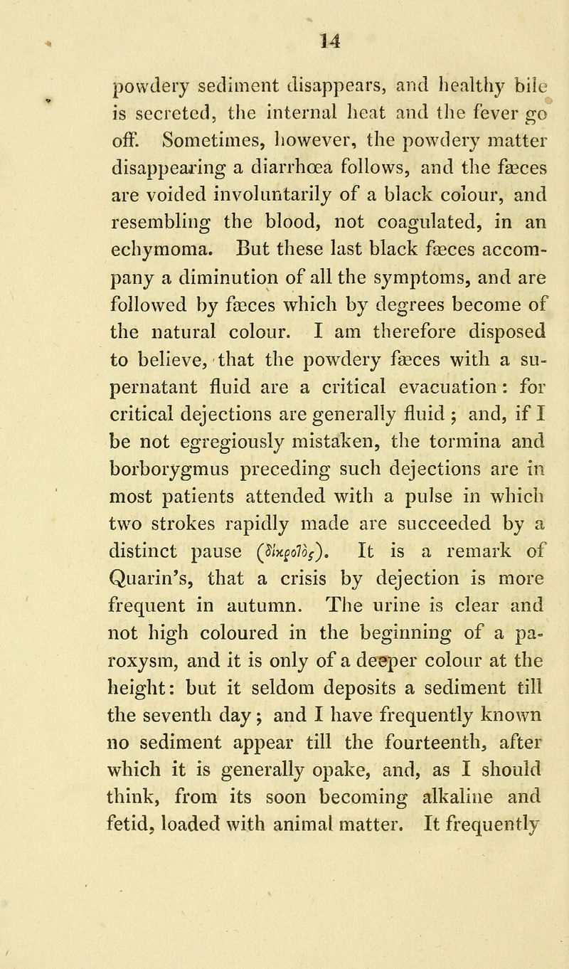 powdery sediment disappears, and healthy bile is secreted, the internal heat and the fever go off. Sometimes, however, the powdery matter disappearing a diarrhoea follows, and the faeces are voided involuntarily of a black colour, and resembling the blood, not coagulated, in an echymoma. But these last black faeces accom- pany a diminution of all the symptoms, and are followed by faeces which by degrees become of the natural colour. I am therefore disposed to believe, that the powdery faeces with a su- pernatant fluid are a critical evacuation: for critical dejections are generally fluid ; and, if I be not egregiously mistaken, the tormina and borborygmus preceding such dejections are in most patients attended with a pulse in which two strokes rapidly made are succeeded by a distinct pause (jShgollg). It is a remark of Quarin's, that a crisis by dejection is more frequent in autumn. The urine is clear and not high coloured in the beginning of a pa- roxysm, and it is only of a deeper colour at the height: but it seldom deposits a sediment till the seventh day; and I have frequently known no sediment appear till the fourteenth, after which it is generally opake, and, as I should think, from its soon becoming alkaline and fetid, loaded with animal matter. It frequently