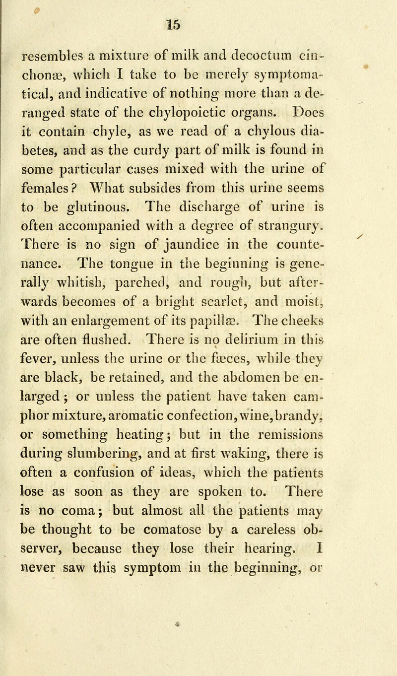 resembles a mixture of milk and decoctum cin- chona?, which I take to be merely symptoma- tica!, and indicative of nothing more than a de- ranged state of the chylopoietic organs. Does it contain chyle, as we read of a chylous dia- betes, and as the curdy part of milk is found in some particular cases mixed with the urine of females ? What subsides from this urine seems to be glutinous. The discharge of urine is often accompanied with a degree of strangury. There is no sign of jaundice in the counte- nance. The tongue in the beginning is gene- rally whitish, parched, and rough, but after- wards becomes of a bright scarlet, and moist, with an enlargement of its papilla?. The cheeks are often flushed. There is no delirium in this fever, unless the urine or the faeces, while they are black, be retained, and the abdomen be en- larged y or unless the patient have taken cam- phor mixture, aromatic confection, wine,brandy, or something heating; but in the remissions during slumbering, and at first waking, there is often a confusion of ideas, which the patients lose as soon as they are spoken to. There is no coma; but almost all the patients may be thought to be comatose by a careless ob- server, because they lose their hearing. I never saw this symptom in the beginning, or