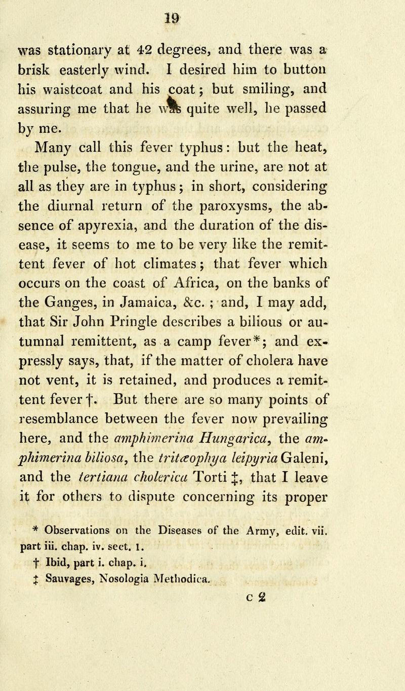 was stationary at 42 degrees, and there was a brisk easterly wind. I desired him to button his waistcoat and his coat; but smiling, and assuring me that he w% quite well, he passed by me. Many call this fever typhus: but the heat, the pulse, the tongue, and the urine, are not at all as they are in typhus; in short, considering the diurnal return of the paroxysms, the ab- sence of apyrexia, and the duration of the dis- ease, it seems to me to be very like the remit- tent fever of hot climates; that fever which occurs on the coast of Africa, on the banks of the Ganges, in Jamaica, &c. ; and, I may add, that Sir John Pringle describes a bilious or au- tumnal remittent, as a camp fever*; and ex- pressly says, that, if the matter of cholera have not vent, it is retained, and produces a remit- tent fever f. But there are so many points of resemblance between the fever now prevailing here, and the amphimerina Hungarica, the am- phimerina biliosa, the tritaophya leipyria Galeni, and the tertiana cholerica Torti J, that I leave it for others to dispute concerning its proper * Observations on the Diseases of the Army, edit. vii. part iii. chap. iv. sect. 1. f Ibid, part i. chap. i. $ Sauvages, Nosologia Methodiea. c 2