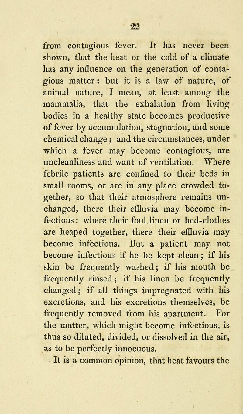 from contagious fever. It has never been shown, that the heat or the cold of a climate has any influence on the generation of conta- gious matter: but it is a law of nature, of animal nature, I mean, at least among the mammalia, that the exhalation from living bodies in a healthy state becomes productive of fever by accumulation, stagnation, and some chemical change; and the circumstances, under which a fever may become contagious, are uncleanliness and want of ventilation. Where febrile patients are confined to their beds in small rooms, or are in any place crowded to- gether, so that their atmosphere remains un- changed, there their effluvia may become in- fectious : where their foul linen or bed-clothes are heaped together, there their effluvia may become infectious. But a patient may not become infectious if he be kept clean; if his skin be frequently washed; if his mouth be frequently rinsed; if his linen be frequently changed; if all things impregnated with his excretions, and his excretions themselves, be frequently removed from his apartment. For the matter, which might become infectious, is thus so diluted, divided, or dissolved in the air, as to be perfectly innocuous. It is a common opinion, that heat favours the