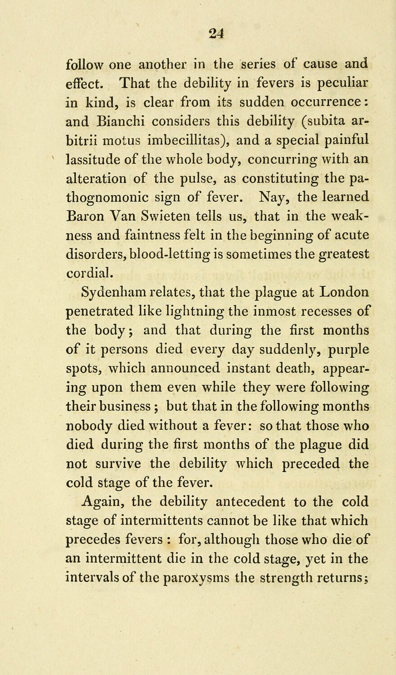 follow one another in the series of cause and effect. That the debility in fevers is peculiar in kind, is clear from its sudden occurrence: and Bianchi considers this debility (subita ar- bitrii motus imbecillitas), and a special painful lassitude of the whole body, concurring with an alteration of the pulse, as constituting the pa- thognomonic sign of fever. Nay, the learned Baron Van Swieten tells us, that in the weak- ness and faintness felt in the beginning of acute disorders, blood-letting is sometimes the greatest cordial. Sydenham relates, that the plague at London penetrated like lightning the inmost recesses of the body; and that during the first months of it persons died every day suddenly, purple spots, which announced instant death, appear- ing upon them even while they were following their business ; but that in the following months nobody died without a fever: so that those who died during the first months of the plague did not survive the debility which preceded the cold stage of the fever. Again, the debility antecedent to the cold stage of intermittents cannot be like that which precedes fevers : for, although those who die of an intermittent die in the cold stage, yet in the intervals of the paroxysms the strength returns;