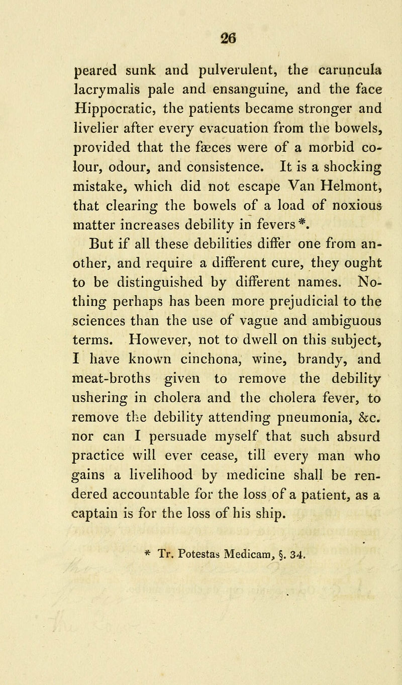 peared sunk and pulverulent, the caruncula lacrymalis pale and ensanguine, and the face Hippocratic, the patients became stronger and livelier after every evacuation from the bowels, provided that the faeces were of a morbid co- lour, odour, and consistence. It is a shocking mistake, which did not escape Van Helmont, that clearing the bowels of a load of noxious matter increases debility in fevers*. But if all these debilities differ one from an- other, and require a different cure, they ought to be distinguished by different names. No- thing perhaps has been more prejudicial to the sciences than the use of vague and ambiguous terms. However, not to dwell on this subject, I have known cinchona, wine, brandy, and meat-broths given to remove the debility ushering in cholera and the cholera fever, to remove the debility attending pneumonia, &c. nor can I persuade myself that such absurd practice will ever cease, till every man who gains a livelihood by medicine shall be ren- dered accountable for the loss of a patient, as a captain is for the loss of his ship. * Tr. Potestas Medicam, §. 34.