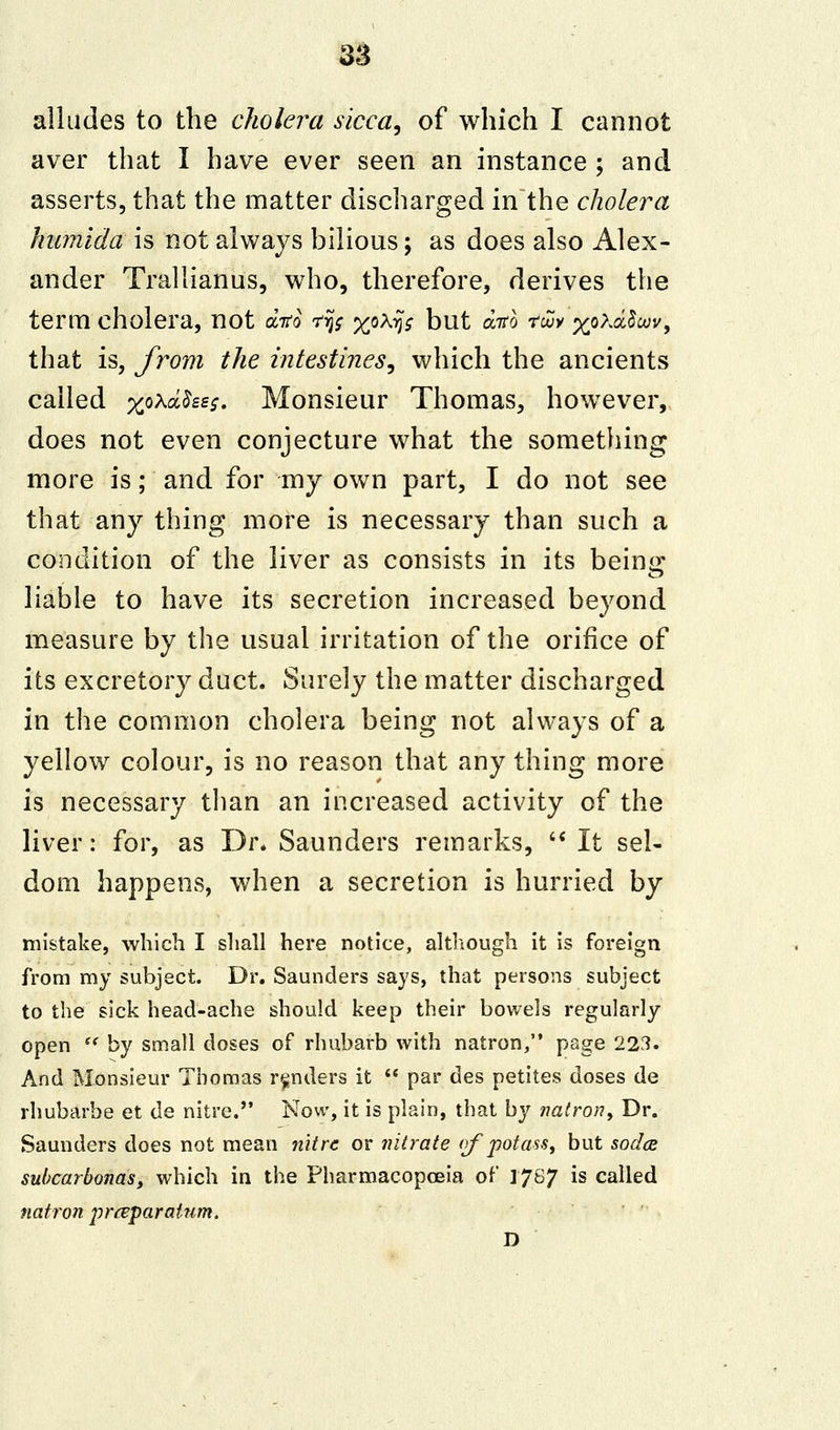 alludes to the cholera sicca, of which I cannot aver that I have ever seen an instance ; and asserts, that the matter discharged in the cholera humida is not always bilious; as does also Alex- ander Trallianus, who, therefore, derives the term cholera, not dito *fy %ox^ but ditb rouy %pxd§m\ that is, from the intestines, which the ancients called xoX^££s- Monsieur Thomas, however, does not even conjecture what the something more is; and for my own part, I do not see that any thing more is necessary than such a condition of the liver as consists in its being liable to have its secretion increased beyond measure by the usual irritation of the orifice of its excretory duct. Surely the matter discharged in the common cholera being not always of a yellow colour, is no reason that any thing more is necessary than an increased activity of the liver: for, as Dr. Saunders remarks,  It sel- dom happens, when a secretion is hurried by mistake, which I shall here notice, although it is foreign from my subject. Dr. Saunders says, that persons subject to the sick head-ache should keep their bowels regularly open  by small doses of rhubarb with natron, page 223. And Monsieur Thomas renders it  par des petites doses de rhubarbe et de nitre. Now, it is plain, that by natron, Dr. Saunders does not mean nitre or nitrate of potass, but soda subcarbonasy which in the Pharmacopoeia of 17&7 *s called natron pnvparaium. D