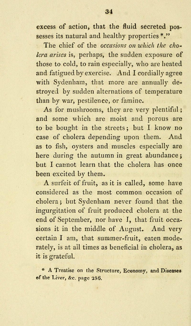 excess of action, that the fluid secreted pos- sesses its natural and healthy properties*. The chief of the occasions on which the cho- lera arises is, perhaps, the sudden exposure of those to cold, to rain especially, who are heated and fatigued by exercise. And I cordially agree with Sydenham, that more are annually de- stroyed by sudden alternations of temperature than by war, pestilence, or famine. As for mushrooms, they are very plentiful; and some which are moist and porous are to be bought in the streets; but I know no case of cholera depending upon them. And as to fish, oysters and muscles especially are here during the autumn in great abundance; but I cannot learn that the cholera has once been excited by them. A surfeit of fruit, as it is called, some have considered as the most common occasion of cholera; but Sydenham never found that the ingurgitation of fruit produced cholera at the end of September, nor have I, that fruit occa- sions it in the middle of August. And very certain I am, that summer-fruit, eaten mode- rately, is at all times as beneficial in cholera, as it is grateful. * A Treatise on the Structure, Economy, and Disease* of the Liver, &c. page 236.