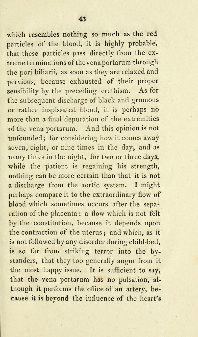 which resembles nothing so much as the red particles of the blood, it is highly probable, that these particles pass directly from the ex- treme terminations of the vena portarum through the pori biliarii, as soon as they are relaxed and pervious, because exhausted of their proper sensibility by the preceding erethism. As for the subsequent discharge of black and grumous or rather inspissated blood, it is perhaps no more than a final depuration of the extremities of the vena portarum. And this opinion is not unfounded; for considering how it comes away seven, eight, or nine times in the day, and as many times in the night, for two or three days, while the patient is regaining his strength, nothing can be more certain than that it is not a discharge from the aortic system. I might perhaps compare it to the extraordinary flow of blood which sometimes occurs after the sepa- ration of the placenta: a flow which is not felt by the constitution, because it depends upon the contraction of the uterus ; and which, as it is not followed by any disorder during child-bed, is so far from striking terror into the by- standers, that they too generally augur from it the most happy issue. It is sufficient to say, that the vena portarum has no pulsation, al- though it performs the office of an artery, be- cause it is beyond the influence of the heart's