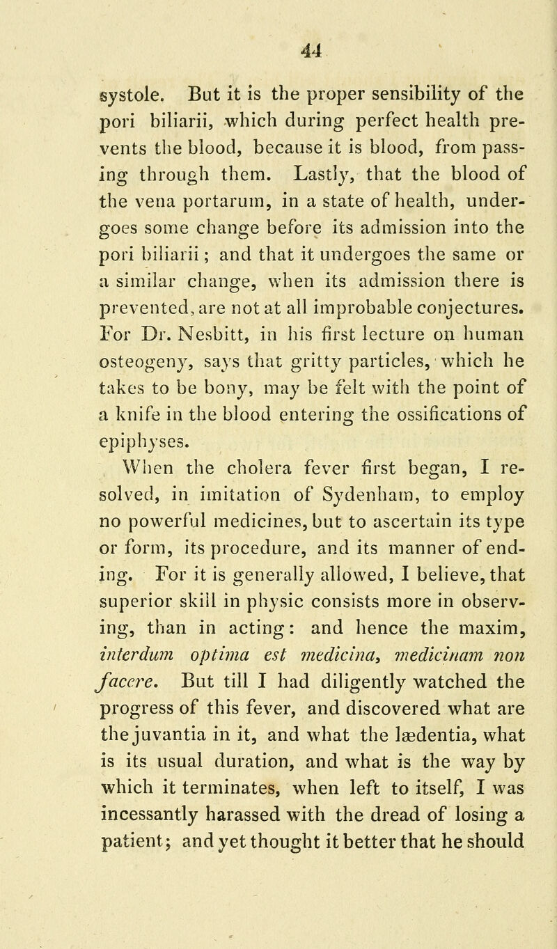 systole. But it is the proper sensibility of the pori biliarii, which during perfect health pre- vents the blood, because it is blood, from pass- ing through them. Lastly, that the blood of the vena portaruin, in a state of health, under- goes some change before its admission into the pori biliarii; and that it undergoes the same or a similar change, when its admission there is prevented, are not at all improbable conjectures. For Dr. Nesbitt, in his first lecture on human osteogeny, says that gritty particles, which he takes to be bony, may be felt with the point of a knife in the blood entering the ossifications of epiphyses. When the cholera fever first began, I re- solved, in imitation of Sydenham, to employ no powerful medicines, but to ascertain its type or form, its procedure, and its manner of end- ing. For it is generally allowed, I believe, that superior skill in physic consists more in observ- ing, than in acting: and hence the maxim, interdum optima est medicina, medicinam non facere. But till I had diligently watched the progress of this fever, and discovered what are the juvantia in it, and what the laedentia, what is its usual duration, and what is the way by which it terminates, when left to itself, I was incessantly harassed with the dread of losing a patient; and yet thought it better that he should