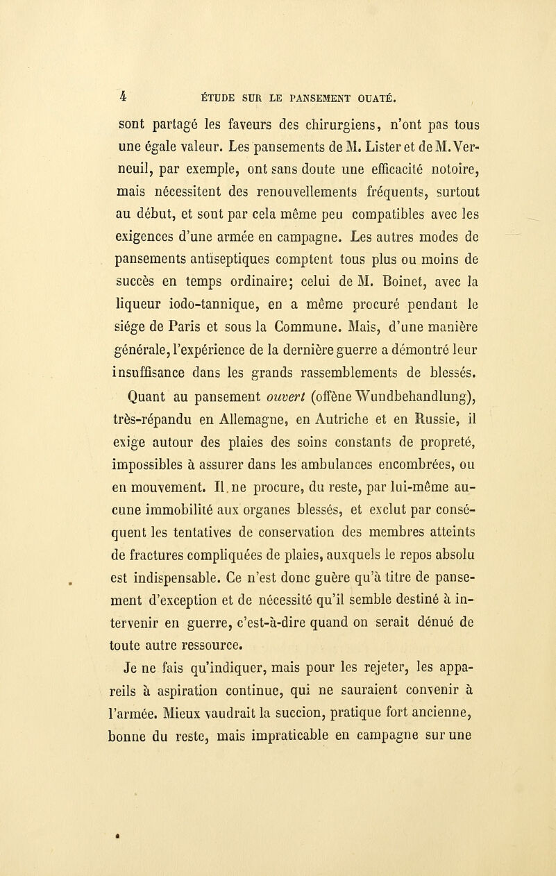 sont partagé les faveurs des chirurgiens, n'ont pas tous une égale valeur. Les pansements de M. Lister et deM.Ver- neuil, par exemple, ont sans doute une efficacité notoire, mais nécessitent des renouvellements fréquents, surtout au début, et sont par cela même peu compatibles avec les exigences d'une armée en campagne. Les autres modes de pansements antiseptiques comptent tous plus ou moins de succès en temps ordinaire; celui de M. Boinet, avec la liqueur iodo-tannique, en a même procuré pendant le siège de Paris et sous la Commune. Mais, d'une manière générale, l'expérience de la dernière guerre a démontré leur insuffisance dans les grands rassemblements de blessés. Quant au pansement ouvert (offène Wundbehandlung), très-répandu en Allemagne, en Autriche et en Russie, il exige autour des plaies des soins constants de propreté, impossibles à assurer dans les ambulances encombrées, ou en mouvement. II. ne procure, du reste, par lui-même au- cune immobilité aux organes blessés, et exclut par consé- quent les tentatives de conservation des membres atteints de fractures compliquées de plaies, auxquels le repos absolu est indispensable. Ce n'est donc guère qu'à titre de panse- ment d'exception et de nécessité qu'il semble destiné à in- tervenir en guerre, c'est-à-dire quand on serait dénué de toute autre ressource. Je ne fais qu'indiquer, mais pour les rejeter, les appa- reils à aspiration continue, qui ne sauraient convenir à l'armée. Mieux vaudrait la succion, pratique fort ancienne, bonne du reste, mais impraticable en campagne sur une