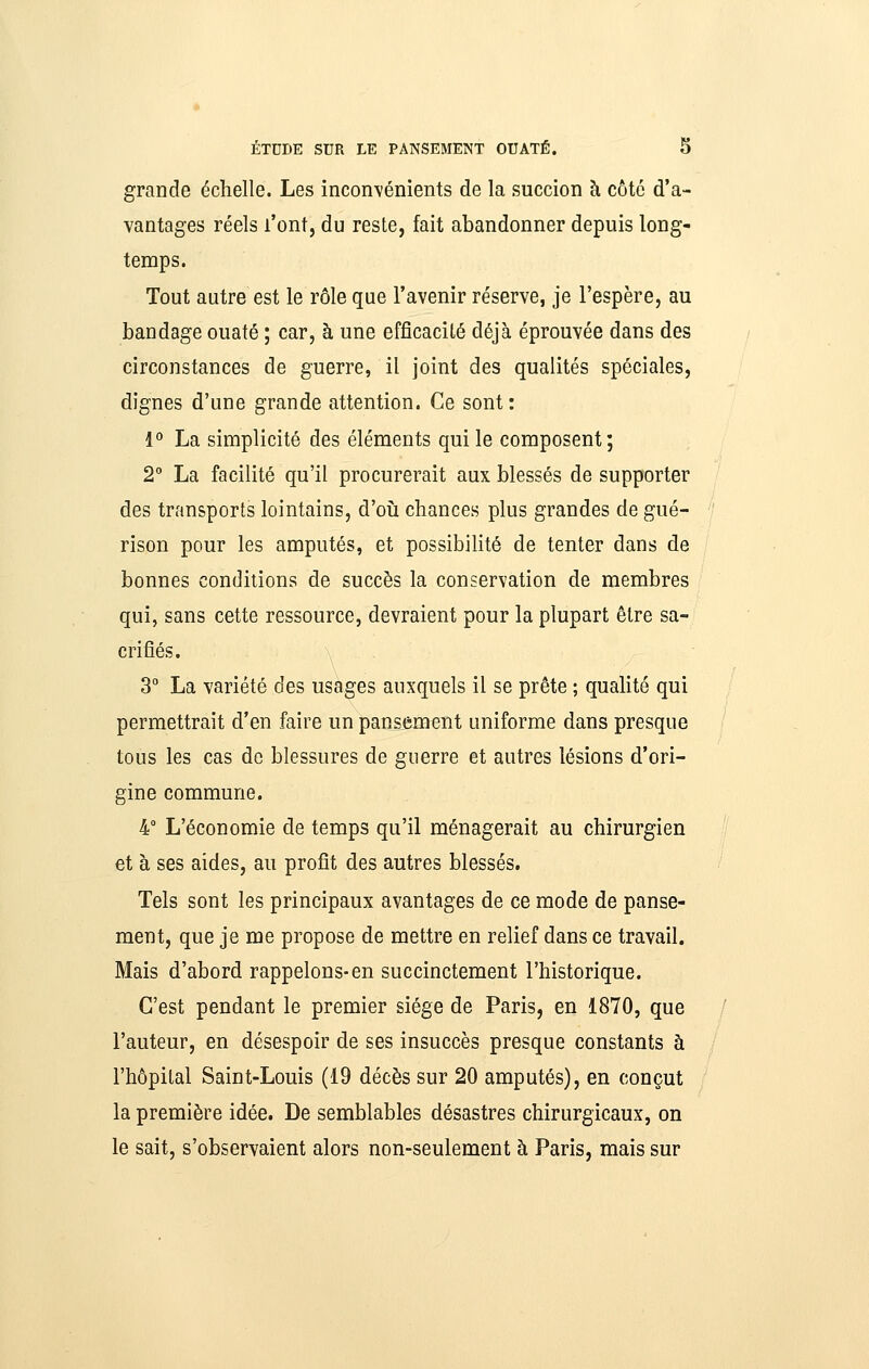 grande échelle. Les inconvénients de la succion à côté d'a- vantages réels l'ont, du reste, fait abandonner depuis long- temps. Tout autre est le rôle que l'avenir réserve, je l'espère, au bandage ouaté ; car, à une efficacité déjà éprouvée dans des circonstances de guerre, il joint des qualités spéciales, dignes d'une grande attention. Ce sont: 1° La simplicité des éléments qui le composent; 2° La facilité qu'il procurerait aux blessés de supporter des transports lointains, d'oîi chances plus grandes de gué- rison pour les amputés, et possibilité de tenter dans de bonnes conditions de succès la conservation de membres qui, sans cette ressource, devraient pour la plupart être sa- crifiés. \ 3° La variété des usages auxquels il se prête ; quahté qui permettrait d'en faire un paniement uniforme dans presque tous les cas de blessures de guerre et autres lésions d'ori- gine commune. 4 L'économie de temps qu'il ménagerait au chirurgien et à ses aides, au profit des autres blessés. Tels sont les principaux avantages de ce mode de panse- ment, que je me propose de mettre en relief dans ce travail. Mais d'abord rappelons-en succinctement l'historique. C'est pendant le premier siège de Paris, en 1870, que l'auteur, en désespoir de ses insuccès presque constants à l'hôpital Saint-Louis (19 décès sur 20 amputés), en conçut la première idée. De semblables désastres chirurgicaux, on le sait, s'observaient alors non-seulement à Paris, mais sur