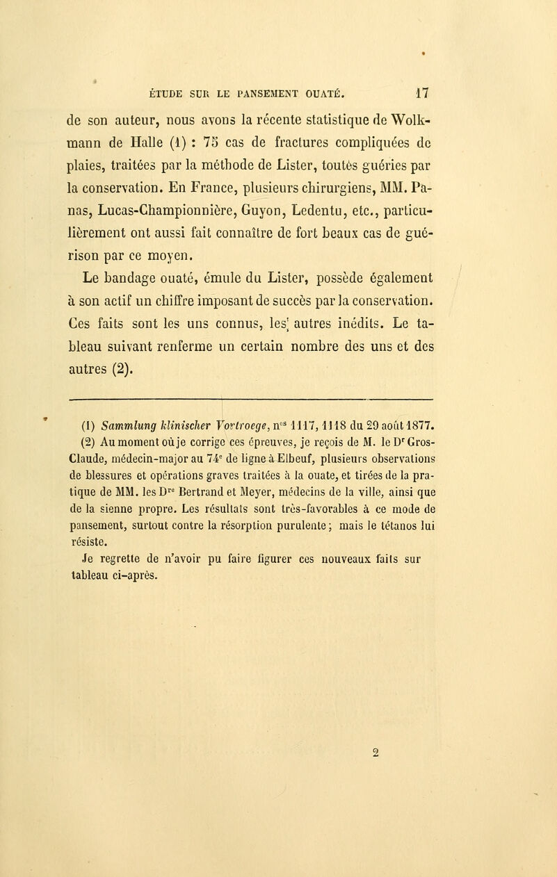 de son auteur, nous avons la récente statistique de Wolk- mann de Halle (1) : 75 cas de fractures compliquées de plaies, traitées par la méthode de Lister, toutes guéries par la conservation. En France, plusieurs chirurgiens, MM. Pa- nas, Lucas-Championnière, Guyon, Ledentu, etc., particu- lièrement ont aussi fait connaître de fort beaux cas de gué- rison par ce moyen. Le bandage ouaté, émule du Lister, possède également à son actif un chiffre imposant de succès par la conservation. Ces faits sont les uns connus, les^ autres inédits. Le ta- bleau suivant renferme un certain nombre des uns et des autres (2). (1) Sammlung kîinîscher Vortroege, n'^ 1117,1118 du 29 août 1877. (2) Au moment où je corrige ces épreuves, je reçois de M. le D^ Gros- Claude, médecin-major au 74° de ligne à^Elbeuf, plusieurs observations de blessures et opérations graves traitées à la ouate, et tirées de la pra- tique de MM. lesD^' Bertrand et Meyer, médecins de la ville, ainsi que de la sienne propre. Les résultats sont très-favorables à ce mode de pansement, surtout contre la résorption purulente; mais le tétanos lui résiste. Je regrette de n'avoir pu faire figurer ces nouveaux faits sur tableau ci-après.