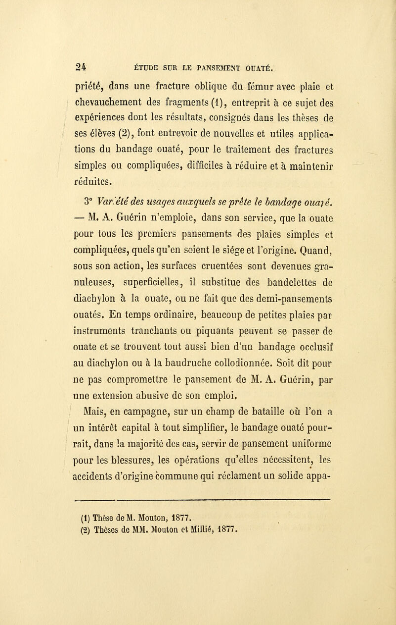 priété, dans une fracture oblique du fémur avec plaie et chevaucliement des fragments (1), entreprit à ce sujet des expériences dont les résultats, consignés dans les thèses de ses élèves (2), font entrevoir de nouvelles et utiles applica- tions du bandage ouaté, pour le traitement des fractures simples ou compliquées, difficiles à réduire et à maintenir réduites. 3° Var'étédes usages auxquels se prête le bandage ouaié. — M. A. Guérin n'emploie, dans son service, que la ouate pour tous les premiers pansements des plaies simples et compliquées, quels qu'en soient le siège et l'origine. Quand, sous son action, les surfaces cruentées sont devenues gra- nuleuses, superficielles, il substitue des bandelettes de diachylon à la ouate, ou ne fait que des demi-pansements ouatés. En temps ordinaire, beaucoup de petites plaies par instruments tranchants ou piquants peuvent se passer de ouate et se trouvent tout aussi bien d'un bandage occlusif au diachylon ou à la baudruche collodionnée. Soit dit pour ne pas compromettre le pansement de M. A. Guérin, par une extension abusive de son emploi. ' Mais, en campagne, sur un champ de bataille oîi l'on a un intérêt capital à tout simplifier, le bandage ouaté pour- rait, dans la majorité des cas, servir de pansement uniforme pour les blessures, les opérations qu'elles nécessitent, les accidents d'origine commune qui réclament un solide appa- (1) Thèse de M. Mouton, 1877. (2) Thèses de MM. Mouton et MiUié, 1877.