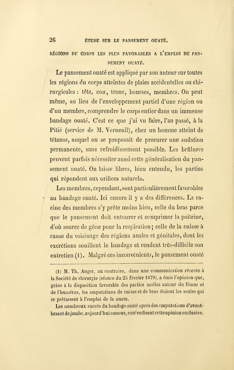 RÉGIONS DU CORPS LES PLUS FAVORABLES A l'EMPLOI DD PAN- SEMENT OUATÉ. / Le pansement ouaté est appliqué par son auteur sur toutes les régions du corps atteintes de plaies accidentelles ou chi- rurgicales ; tête, cou, tronc, bourses, membres. On peut même, au lieu de l'enveloppement partiel d'une région ou d'un membre, comprendre le corps entier dans un immense bandage ouaté. C'est ce que j'ai vu faire, l'an passé, à la Pitié (service de M. Verneuil), chez un homme atteint de tétanos, auquel on se proposait de procurer une sudation permanente, sans refroidissement possible. Les brûlures peuvent parfois nécessiter aussi cette généralisation du pan- sement ouaté. On laisse libres, bien entendu, les parties qui répondent aux orifices naturels. Les membres, cependant, sont particulièrement favorables au bandage ouaté. Ici encore il y a des différences. La ra- cine des membres s'y prête moins bien, celle du bras parce que le pansement doit entourer et comprimer la poitrine, d'oii source de gêne pour la respiration; celle de la cuisse à cause du voisinage des régions anales et génitales, dont les excrétions souillent le bandage et rendent très-difficile son entretien (1). Malgré ces inconvénients, le pansement ouaté (1) M. Th. Anger, au contraire, dans une communication récente à la Société de chirurgie (séance du 23 février 1879), a émis l'opinion que, grâce à la disposition favorable des parties molles autour du fémur et de l'humérus, les amputations de cuisse et de bras étaient les seules qui se prêtassent à l'emploi de la ouate. Les nombreux succès du bandage ouaté après des amputations d'avant- braset de jambe, aujourd'hui connus, contredisent celte opinion exclusive.