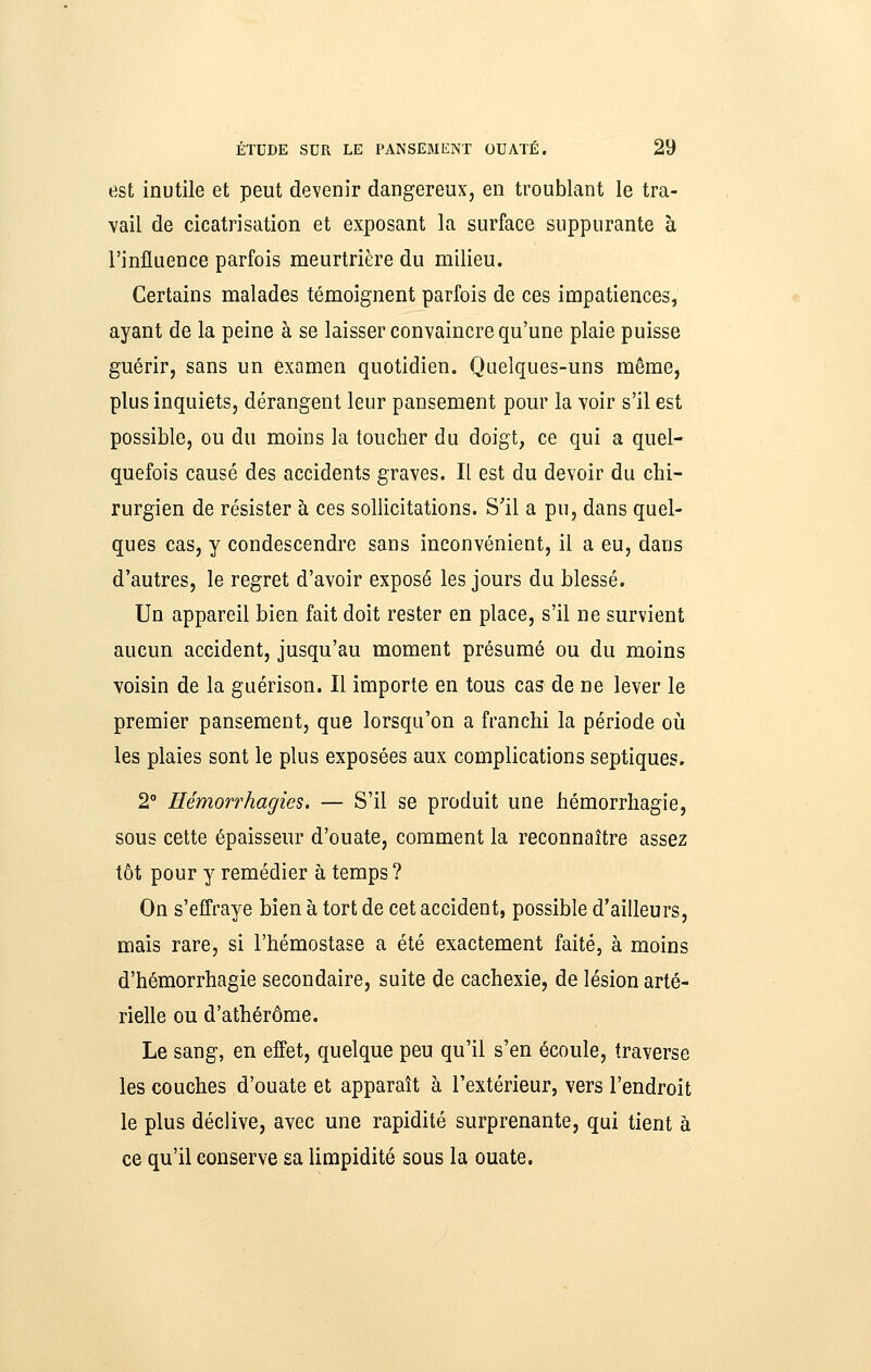 est inutile et peut devenir dangereux, en troublant le tra- vail de cicatrisation et exposant la surface suppurante à l'influence parfois meurtrière du milieu. Certains malades témoignent parfois de ces impatiences, ayant de la peine à se laisser convaincre qu'une plaie puisse guérir, sans un examen quotidien. Quelques-uns même, plus inquiets, dérangent leur pansement pour la voir s'il est possible, ou du moins la toucher du doigt, ce qui a quel- quefois causé des accidents graves. Il est du devoir du chi- rurgien de résister à ces sollicitations. S'il a pu, dans quel- ques cas, y condescendre sans inconvénient, il a eu, dans d'autres, le regret d'avoir exposé les jours du blessé. Un appareil bien fait doit rester en place, s'il ne survient aucun accident, jusqu'au moment présumé ou du moins voisin de la guérison. Il importe en tous cas de ne lever le premier pansement, que lorsqu'on a franchi la période oii les plaies sont le plus exposées aux complications septiques. 2° Hémorrhagies. — S'il se produit une hémorrhagie, sous cette épaisseur d'ouate, comment la reconnaître assez tôt pour y remédier à temps ? On s'effraye bien à tort de cet accident, possible d'ailleurs, mais rare, si l'hémostase a été exactement faite, à moins d'hémorrhagie secondaire, suite de cachexie, de lésion arté- rielle ou d'athérôme. Le sang, en effet, quelque peu qu'il s'en écoule, traverse les couches d'ouate et apparaît à l'extérieur, vers l'endroit le plus déclive, avec une rapidité surprenante, qui tient à ce qu'il conserve sa limpidité sous la ouate.