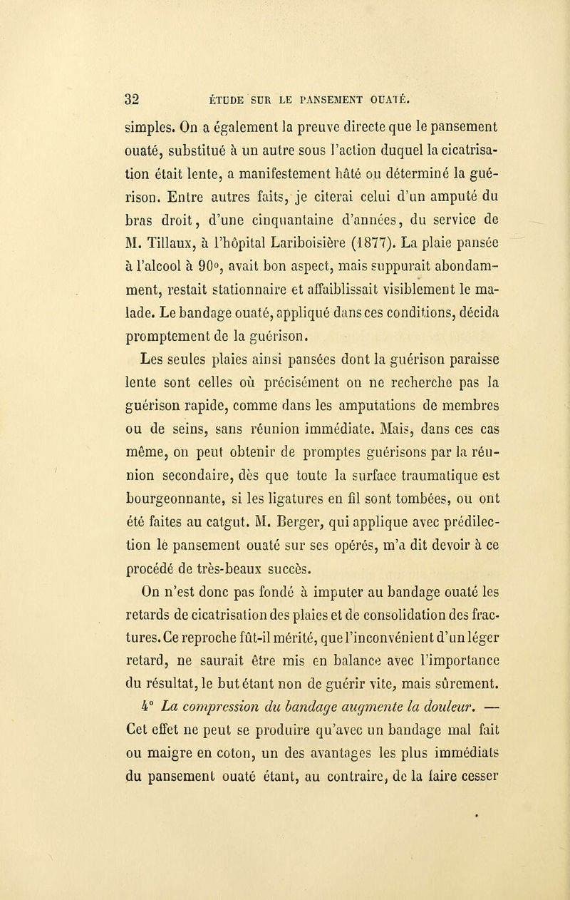 simples. On a également la preuve directe que le pansement ouaté, substitué à un autre sous l'action duquel la cicatrisa- tion était lente, a manifestement hâté ou déterminé la gué- rison. Entre autres faits, je citerai celui d'un amputé du bras droit, d'une cinquantaine d'années, du service de M. Tillaux, à l'hôpital Lariboisière (1877). La plaie pansée à l'alcool à 90°, avait bon aspect, mais suppurait abondam- ment, restait stationnaire et affaiblissait visiblement le ma- lade. Le bandage ouaté, appliqué dans ces conditions, décida promptement de la guérison. Les seules plaies ainsi pansées dont la guérison paraisse lente sont celles où précisément on ne recherche pas la guérison rapide, comme dans les amputations de membres ou de seins, sans réunion immédiate. Mais, dans ces cas même, on peut obtenir de promptes guérisons par la réu- nion secondaire, dès que toute la surface traumatique est bourgeonnante, si les ligatures en fil sont tombées, ou ont été faites au catgut. M. Berger, qui applique avec prédilec- tion le pansement ouaté sur ses opérés, m'a dit devoir à ce procédé de très-beaux succès. On n'est donc pas fondé à imputer au bandage ouaté les retards de cicatrisation des plaies et de consolidation des frac- tures. Ce reproche fût-il mérité, que l'inconvénient d'un léger retard, ne saurait être mis en balance avec l'importance du résultat, le but étant non de guérir vite, mais sûrement. 4° La compression du bandage augmente la douleur. — Cet effet ne peut se produire qu'avec un bandage mal fait ou maigre en coton, un des avantages les plus immédiats ^u pansement ouaté étant, au contraire, de la faire cesser