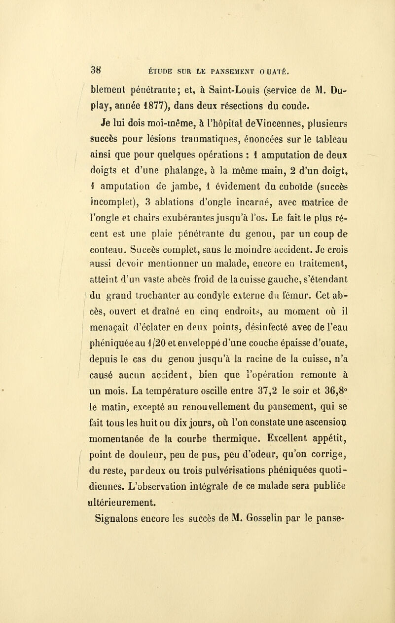 blement pénétrante; et, à Saint-Louis (service de M. Du- play, année 1877), dans deux résections du coude. Je lui dois moi-même, à l'hôpital deVincennes, plusieurs succès pour lésions traumatiques, énoncées sur le tableau ainsi que pour quelques opérations : 1 amputation de deux doigts et d'une phalange, à la même main, 2 d'un doigt, i amputation de jambe, 1 évideraent du cuboïde (succès incomplet), 3 ablations d'ongle incarné, avec matrice de l'ongle et chairs exubérantes jusqu'à l'os. Le faille plus ré- cent est une plaie pénétrante du genou, par un coup de couteau. Succès complet, sans le moindre accident. Je crois aussi devoir mentionner un malade, encore en traitement, atteint d'un vaste abcès froid de la cuisse gauche, s'étendant I du grand irochanter au condyle externe du fémur. Cet ab- ! ces, ouvert et draîné en cinq endroit?, au moment où il menaçait d'éclater en deux points, désinfecté avec de l'eau phéniquéeau 1/20 et enveloppé d'une couche épaisse d'ouate, depuis le cas du genou jusqu'à la racine de la cuisse, n'a causé aucun accident, bien que l'opération remonte à un mois. La température oscille entre 37,2 le soir et 36,8° le matin, excepté au renouvellement du pansement, qui se fait tous les huit ou dix jours, où. l'on constate une ascension momentanée de la courbe thermique. Excellent appétit, point de douleur, peu de pus, peu d'odeur, qu'on corrige, du reste, par deux ou trois pulvérisations phéniquées quoti- diennes. L'observation intégrale de ce malade sera publiée ultérieurement. Signalons encore les succès de M^ Gosselin par le panse-