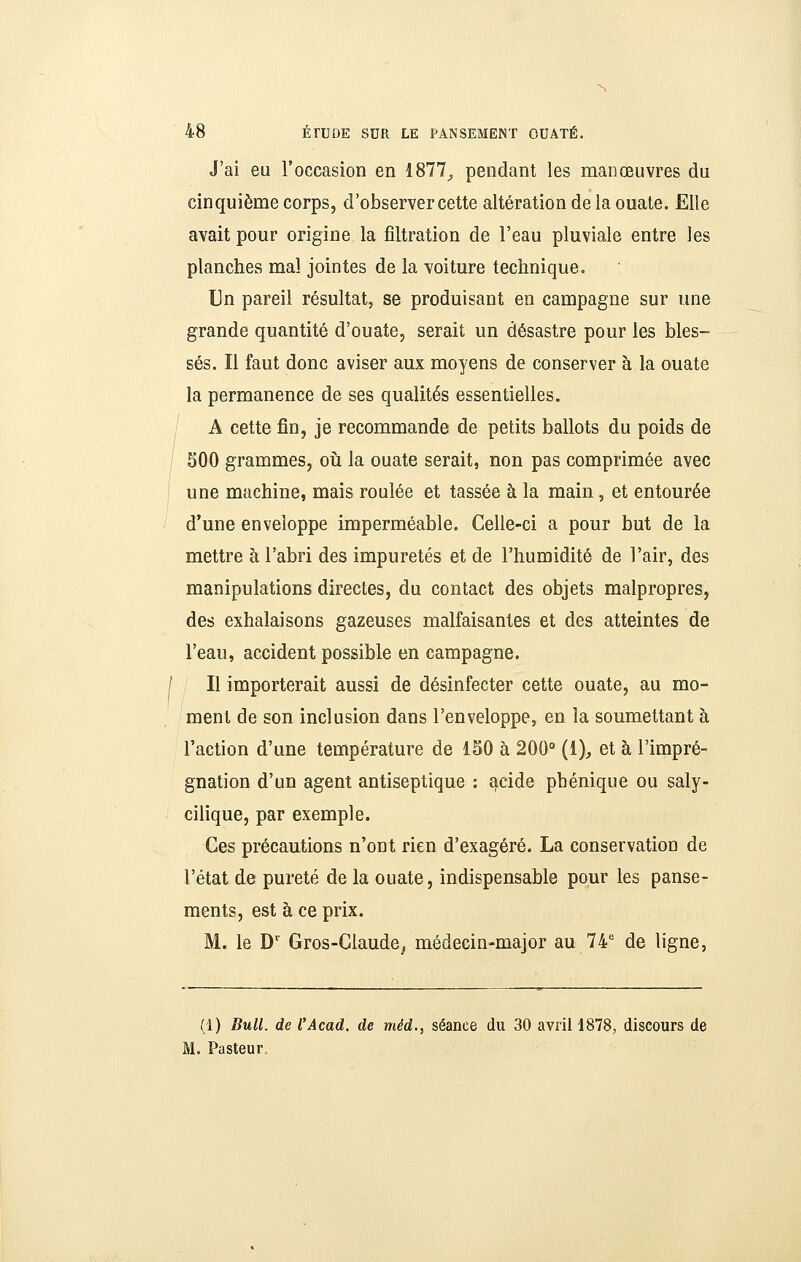 J'ai eu l'occasion en 1877;, pendant les manœuvres du cinquième corps, d'observer cette altération de la ouate. Elle avait pour origine la fîltration de l'eau pluviale entre les planches mal jointes de la voiture technique. Un pareil résultat, se produisant en campagne sur une grande quantité d'ouate, serait un désastre pour les bles- sés. Il faut donc aviser aux moyens de conserver à la ouate la permanence de ses qualités essentielles. A cette fin, je recommande de petits ballots du poids de 500 grammes, où la ouate serait, non pas comprimée avec une machine, mais roulée et tassée à la main, et entourée d'une enveloppe imperméable. Celle-ci a pour but de la mettre à l'abri des impuretés et de l'humidité de l'air, des manipulations directes, du contact des objets malpropres, des exhalaisons gazeuses malfaisantes et des atteintes de l'eau, accident possible en campagne. I II importerait aussi de désinfecter cette ouate, au mo- ment de son inclusion dans l'enveloppe, en la soumettant à l'action d'une température de 150 à 200° (1), et à l'impré- gnation d'un agent antiseptique : acide phénique ou saly- cilique, par exemple. Ces précautions n'ont rien d'exagéré. La conservation de l'état de pureté de la ouate, indispensable pour les panse- ments, est à ce prix. M. le D' Gros-Claude^ médecin-major au 74' de ligne, (1) Bull, de l'Acad. de méd., séance du 30 avril 1878, discours de l. Pasteur,