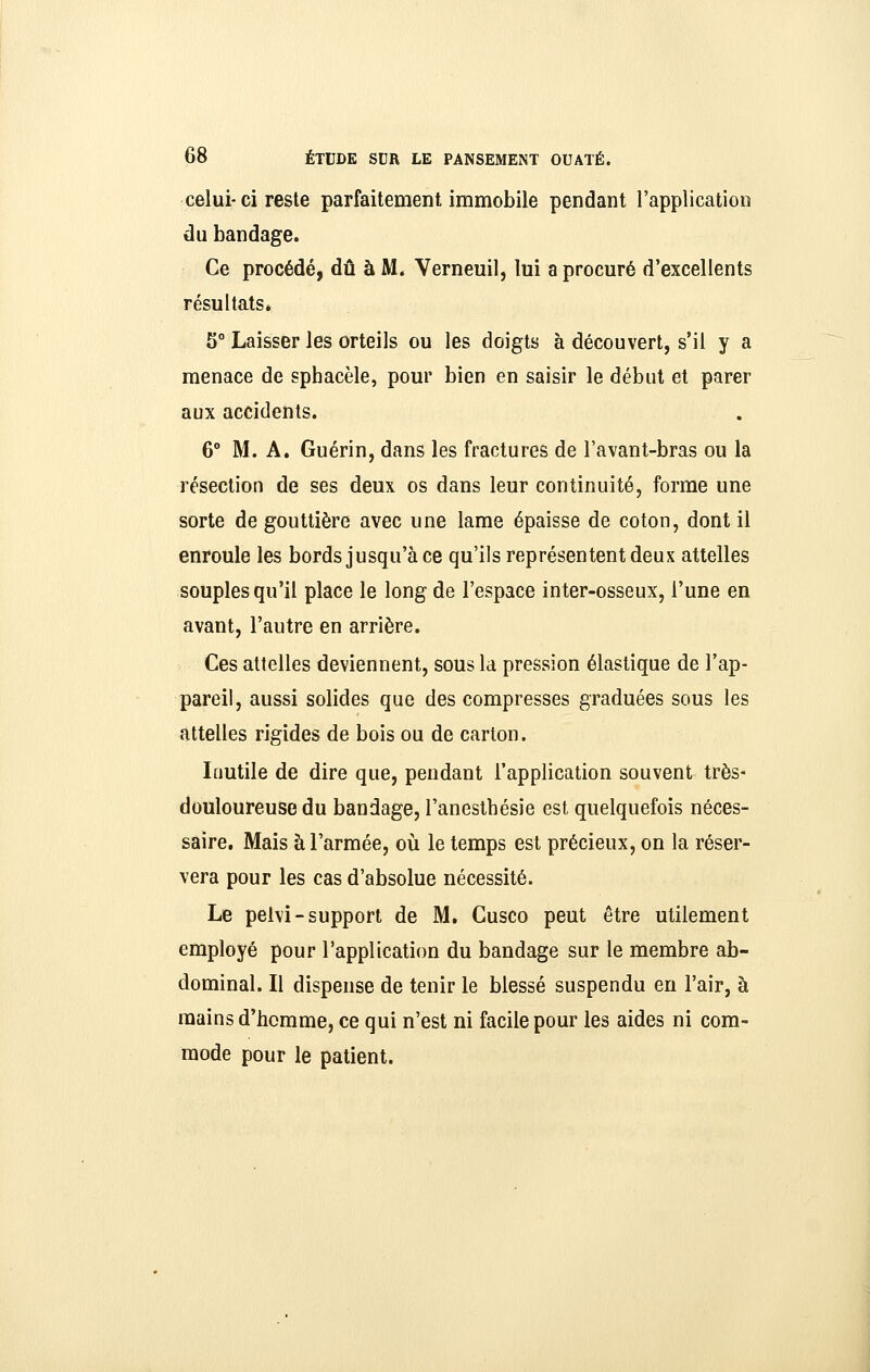 celui- ci reste parfaitement immobile pendant l'application du bandage. Ce procédé, dû à M. Verneuil, lui a procuré d'excellents résultats* 5° Laisser les orteils ou les doigts à découvert, s'il y a menace de sphacèle, pour bien en saisir le début et parer aux accidents. 6° M. A. Guérin, dans les fractures de l'avant-bras ou la résection de ses deux os dans leur continuité, forme une sorte de gouttière avec une lame épaisse de coton, dont il enroule les bords jusqu'à ce qu'ils représentent deux attelles souples qu'il place le long de l'espace inter-osseux, l'une en avant, l'autre en arrière. Ces attelles deviennent, sous la pression élastique de l'ap- pareil, aussi solides que des compresses graduées sous les attelles rigides de bois ou de carton. Inutile de dire que, pendant l'application souvent très- douloureuse du bandage, l'anesthésie est quelquefois néces- saire. Mais à l'armée, oii le temps est précieux, on la réser- vera pour les cas d'absolue nécessité. Le pelvi-support de M. Cusco peut être utilement employé pour l'application du bandage sur le membre ab- dominal. Il dispense de tenir le blessé suspendu en l'air, à mains d'homme, ce qui n'est ni facile pour les aides ni com- mode pour le patient.