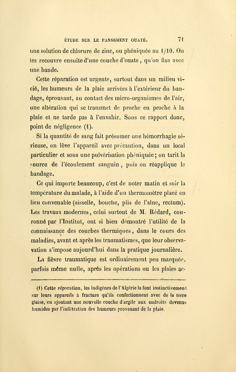 une solution de chlorure de zinc, ou phéniquée au 1/10. On ies recouvre ensuite d'une couche d'ouate , qu'on fixe avec une bande. Cette réparation est urgente, surtout dans un milieu \i- cié, les humeurs de la plaie arrivées à l'extérieur du ban- dage, éprouvant, au contact des micro-organismes de l'air, une altération qui se transmet de proche en proche à la plaie et ne tarde pas à l'envahir. Sous ce rapport donc, point de négligence (1). Si la quantité de sang fait présumer une hémorrhagie sé- rieuse, on lève l'appareil avec précaution, dans un local particulier et sous une pulvérisation phéniquée; on tarit la source de l'écoulement sanguin, puis on réapplique le bandage. Ce qui importe beaucoup, c'est de noter matin et soir la température du malade, à l'aide d'un thermomètre placé en lieu convenable (aisselle, bouche, plis de l'aîne, rectum). Les travaux modernes, celui surtout de M. Rédard, cou- ronné par l'Institut, ont si bien démontré l'utilité de la connaissance des courbes thermiques, dans le cours des maladies, avant et après les traumatismes, que leur observa- vation s'impose aujourd'hui dans la pratique journalière. La fièvre traumatique est ordinairement peu marquée, parfois même nulle, après les opérations ou les plaies a^^- (1) Cette répnration, les indigènes de l'Algérie la font instinctivement sur leurs appareils à fracture qu'ils confectionnent avec de la terre glaisCj en ajoutant une nouvelle couche d'argile aux endroits devenus humides par l'inûitration des humeurs provenant de la plaie.