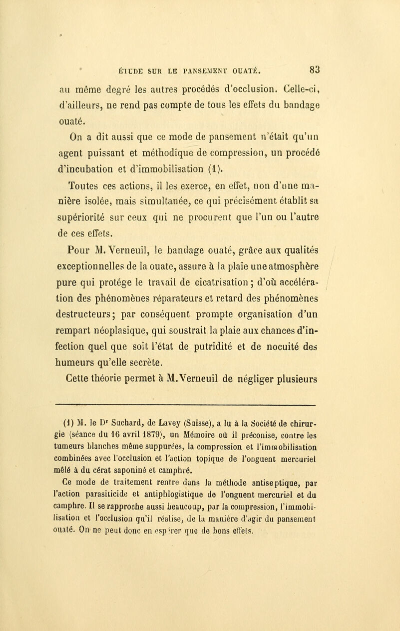 au même degré les autres procédés d'occlusion. Celle-ci, d'ailleurs, ne rend pas compte de tous les effets du bandage ouaté. On a dit aussi que ce mode de pansement n'était qu'un agent puissant et méthodique de compression, un procédé d'incubation et d'immobilisation (1). Toutes ces actions, il les exerce, en effet, non d'une ma- nière isolée, mais simultanée, ce qui précisément établit sa supériorité sur ceux qui ne procurent que l'un ou l'autre de ces effets. Pour M. Verneuil, le bandage ouaté, grâce aux qualités exceptionnelles de la ouate, assure à la plaie une atmosphère pure qui protège le tra\ail de cicatrisation ; d'oîi accéléra- tion des phénomènes réparateurs et retard des phénomènes destructeurs; par conséquent prompte organisation d'un rempart néoplasique, qui soustrait la plaie aux chances d'in- fection quel que soit l'état de putridité et de nocuité des humeurs qu'elle secrète. Cette théorie permet à M.Verneuil de négliger plusieurs (1) M. le D'' Suchard, de Lavey (Saisse), a lu à la Société de chirur- gie (séance du 16 avril 1879), un Mémoire où il préconise^ contre les tumeurs blanches même suppurées, la compression et l'immobilisation combinées avec l'occlusion et l'action topique de l'onguent mercuriel mêlé à du cérat saponiné el camphré. Ce mode de traitement rentre dans la méthode antiseptique, par l'aclion parasiiicide et antiphlogistique de l'onguent mercuriel et du camphre. Il se rapproche aussi beaucoup, par la compression, l'immobi- lisation et l'occlusion qu'il réalise, de la manière d'agir du pansement ouaté. On ne peut donc en espM-er que de bons effets.