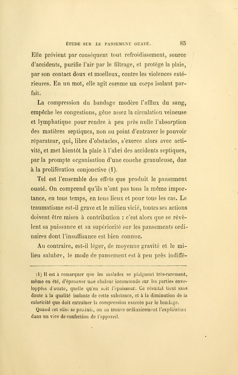 Elle prévient par conséquent tout refroidissement, source d'accidents, purifie l'air par le filtrage, et protège la plaie, par son contact doux et moelleux, contre les violences exté- rieures. En un mot, elle agit comme un corps isolant par- fait. La compression du bandage modère l'afflux du sang, empêche les congestions, gêne assez la circulation veineuse et lymphatique pour rendre à peu près nulle l'absorption des matières septiques, non au point d'entraver le pouvoir réparateur, qui, libre d'obstacles, s'exerce alors avec acti- vité, et met bientôt la plaie à l'abri des accidents septiques, parla prompte organisation d'une couche granuleuse, due à la prolifération conjonctive (1). Tel est l'ensemble des efi'ets que produit le pansement ouaté. On comprend qu'ils n'ont pas tous la même impor- tance, en tous temps, en tous lieux et pour tous les cas. Le traumatisme est-il grave et le milieu vicié, toutes ses actions doivent être mises à contribution : c'est alors que se révè- lent sa puissance et sa supériorité sur les pansements ordi- naires dont l'insuffisance est bien connue. Au contraire, est-il léger, de moyenne gravité et le mi- lieu salubre, le mode de pansement est à peu près indifie- (1) 11 est à remarquer que les malades se plaignent très-rarement, même en été, d'éprouver une chaleur incommode sur les parties enve- loppées d'ouate, quelle qu'en soit l'épaisseur. Ce résultat lient saus doute à la qualité isolante de cette substance, et à la diminution de la caloricité que doit entraîner la compression exercée par le bandage. Quand cet eiïei se proJuii., on en trouve ordinairement rexplicalion dans un vice de confection de l'appareil.