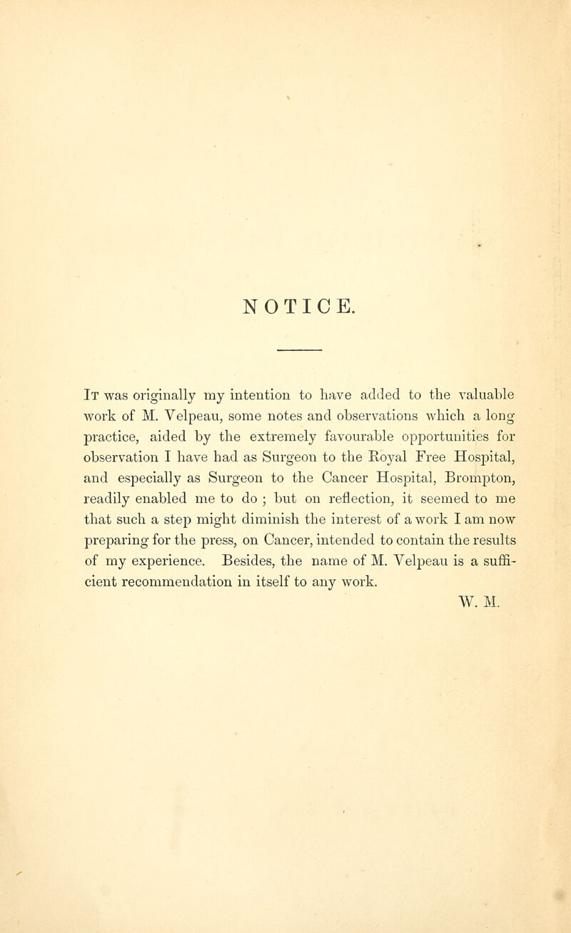 NOTICE. It was originally my intention to have added to the valuable work of M. Velpeau, some notes and observations which a long practice, aided by the extremely favourable opportunities for observation I have had as Surgeon to the Royal Free Hospital, and especially as Surgeon to the Cancer Hospital, Brompton, readily enabled me to do ; but on reflection, it seemed to me that such a step might diminish the interest of a work I am now preparing for the press, on Cancer, intended to contain the results of my experience. Besides, the name of M. Velpeau is a suffi- cient recommendation in itself to any work. W. M.