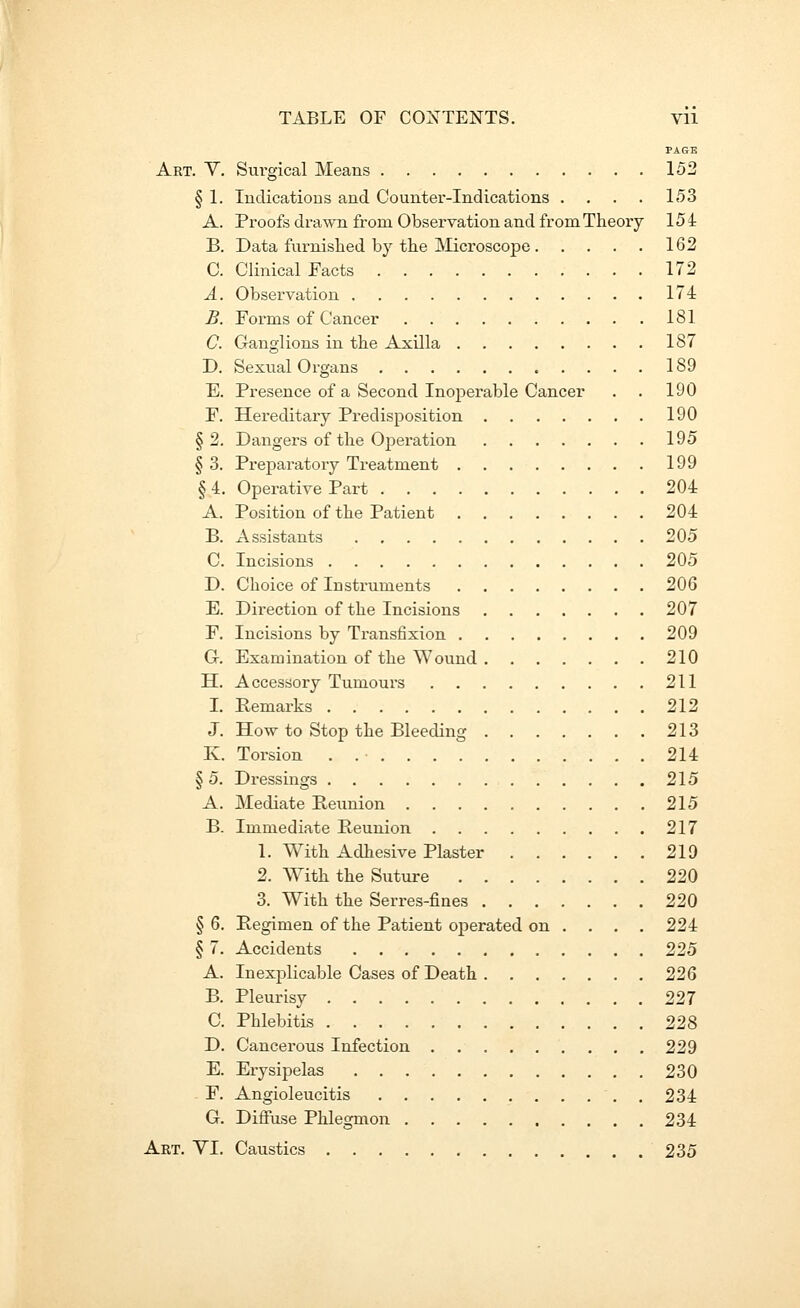 PAGE Art. Y. Surgical Means 152 § 1. Indications and Countei--Indications .... 153 A. Proofs drawn from Observation and from Theory 154 B. Data fnrnislied by the Microscope 162 C. Clinical Facts 172 A. Observation 174 B. Forms of Cancer 181 C. Ganglions in the Axilla 187 D. Sexual Organs 189 E. Presence of a Second Inoperable Cancer . . 190 F. Hereditary Predisposition 190 §2. Dangers of the Operation 195 § 3. Preparatory Treatment 199 § 4. Operative Part 204 A. Position of the Patient 204 B. Assistants 205 C. Incisions 205 D. Choice of Instruments 206 E. Direction of the Incisions 207 F. Incisions by Transfixion 209 G. Examination of the Wound 210 H. Accessory Tumours 211 I. Remarks 212 J. How to Stop the Bleeding 213 K. Torsion . 214 § 5. Dressings 215 A. Mediate Reunion 215 B. Immediate Reunion 217 1. With Adhesive Plaster 219 2. W^ith the Suture 220 3. With the Serres-fines 220 § 6. Regimen of the Patient operated on ... . 224 § 7. Accidents 225 A. Inexplicable Cases of Death 226 B. Pleurisy 227 C. Phlebitis 228 D. Cancerous Infection 229 E. Erysipelas 230 - F. Angioleucitis 234 G. Diffuse Phlegmon 234 Art. YI. Caustics , 235