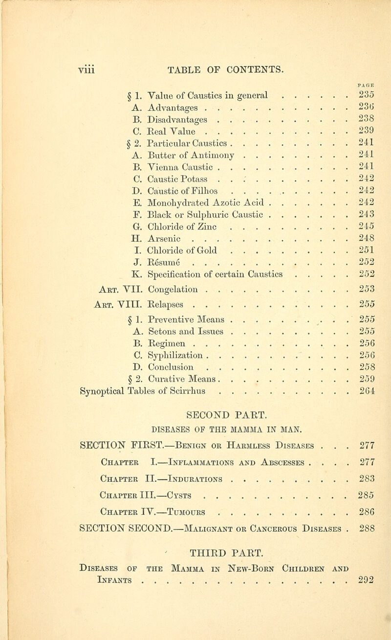 PAGE § 1. Value of Caustics in general 235 A. Advantages 236 B. Disadvantages 238 C. Real Value 239 §2. Particular Caustics 241 A. Butter of Antimony 241 B. Vienna Caustic 241 C. Caustic Potass . . ; 242 D. Caustic of Filhos . . . . 242 E. Monohydrated Azotic Acid 242 F. Black or Sulphuric Caustic 243 G. Chloride of Zinc 245 H. Arsenic 248 I. Chloride of Gold 251 J. Rgsume 252 K. Specification of certain Caustics 252 Aet. VII. Congelation 253 Art. viii. Eelapses 255 § 1. Preventive Means . .' 255 A. Setons and Issues 255 B. Regimen 256 C. Syphilization 25Q D. Conclusion 258 § 2. Curative Means 259 Synoptical Tables of Scirrhus 264 SECOND PART. DISEASES OF THE MAMMA IN MAN. SECTION FIRST.—Benign or Harmless Diseases ... 277 Chapter I.—-Inflammations and Abscesses . . . . 277 Chapter II.—Indurations 283 Chapter III.—Cysts 285 Chapter IV.—Tumours 286 SECTION SECOND.—Malignant or Cancerous Diseases . 288 THIRD PART. Diseases op the Mamma in New-Born Children and Infants 292