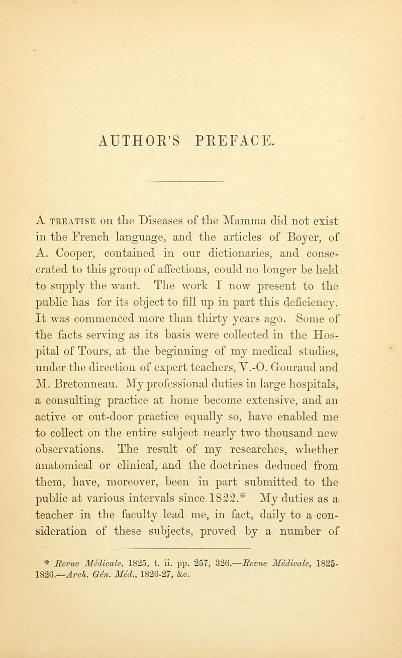 AUTHOR'S PREFACE. A TREATISE on the Diseases of tlie Mamma did not exist in the French language, and the articles of Boyer, of A. Cooper, contained in our dictionaries, and conse- crated to this group of affections, could no longer be held to supply the want. The work I now present to the pubhc has for its object to fill up in part this deficiency. It was commenced more than thirty years ago. Some of the facts serving as its basis were collected in the Hos- pital of Tours, at the beginning of my medical studies, under the direction of expert teachers, V.-O. Gouraud and M. Bretonneau. My professional duties in large hospitals, a consulting practice at home become extensive, and an active or out-door practice equally so, have enabled me to collect on the entire subject nearly two thousand new observations. The result of my researches, whether anatomical or clinical, and the doctrines deduced from them, have, moreover, been in part submitted to the public at various intervals since 1822.* My duties as a teacher in the faculty lead me, in fact, daily to a con- sideration of these subjects, proved by a number of * Revue Medicale, 1825, t. ii. pp. 257, 326.—Revue Medicale, 1825- 1826.—^rc/j. Gen. Med., 1826-27, &c.