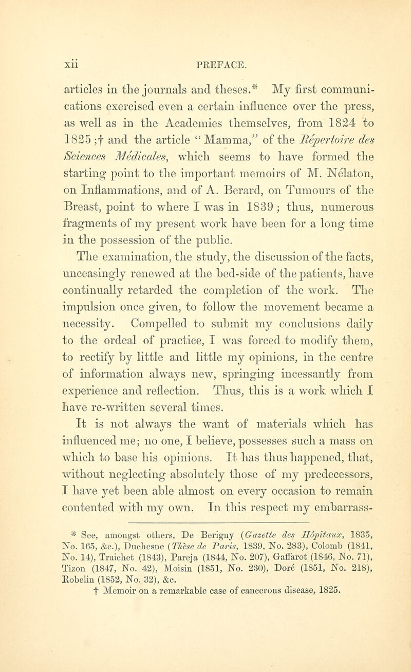 articles in the journals and theses.* My first communi- cations exercised even a certain influence over the press, as well as in the Academies themselves, from 1824 to 1825 ;f and the article Mamma, of the Bepertoire des Sciences Medicales, which seems to have formed the starting point to the important memoirs of M. Nelaton, on Inflammations, and of A. Berard, on Tumours of the Breast, point to where I was in 1839 ; thus, numerous fragments of my present work have been for a long time in the possession of the public. The examination, the study, the discussion of the facts, unceasingly renewed at the bed-side of the patients, have continually retarded the completion of the work. The impulsion once given, to follow the movement became a necessity. Compelled to submit my conclusions daily to the ordeal of practice, I was forced to modify them, to rectify by little and little my opinions, in the centre of information always new, springing incessantly from experience and reflection. Thus, this is a work which I have re-written several times. It is not always the want of materials which has influenced me; no one, I believe, possesses such a mass on which to base his opinions. It has thus happened, that, without neglecting absolutely those of my predecessors, I have yet been able almost on every occasion to remain contented with my own. In this respect my embarrass- * See, amongst otliers, De Berigny {Gazette des Sopitaux, 1835, 1^0. 165, &c.), Duchesne {Tliese de Paris, 1839, No. 283), Colomb (1841, No. 14), Traicliet (1843), Pareja (1844, No. 207), Gafiarot (1846, No. 71), Tizon (1847, No. 42), Moisin (1851, No. 230), Dore (1851, No. 218), Eobelin (1852, No. 32), &c. t Memoir on a remarkable case of cancerous disease, 1825.