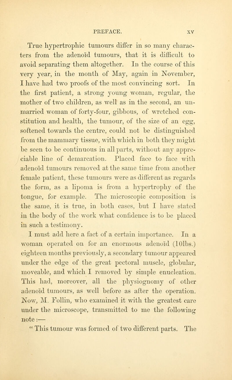 True hypertrophic tumours diiFer in so many charac- ters from the adenoid tumours, that it is difficult to avoid separating them altogether. In the course of this very year, in the month of May, again in November, I have had two proofs of the most convincing sort. In the first patient, a strong young woman, regular, the mother of two children, as well as in the second, an un- married woman of forty-four, gibbous, of wretched con- stitution and health, the tumour, of the size of an egg, softened towards the centre, could not be distinguished from the mammary tissue, with which in both they might be seen to be continuous in all parts, without any appre- ciable line of demarcation. Placed face to face with adenoid tumours removed at the same time from another female patient, these tumours were as difterent as regards the form, as a lipoma is from a hypertrophy of the tongue, for example. The microscopic composition is the same, it is true, in both cases, but I have stated in the body of the work what confidence is to be placed in such a testimony. I must add here a fact of a certain importance. In a woman operated on for an enormous adenoid (lOlbs.) eighteen months previously, a secondary tumour appeared under the edge of the great pectoral muscle, globular, moveable, and which I removed by simple enucleation. This had, moreover, all the physiognomy of other adenoid tumours, as well before as after the operation. Now, M. Follin, who examined it with the greatest care under the microscope, transmitted to me the following note:—  This tumour was formed of two different parts. The