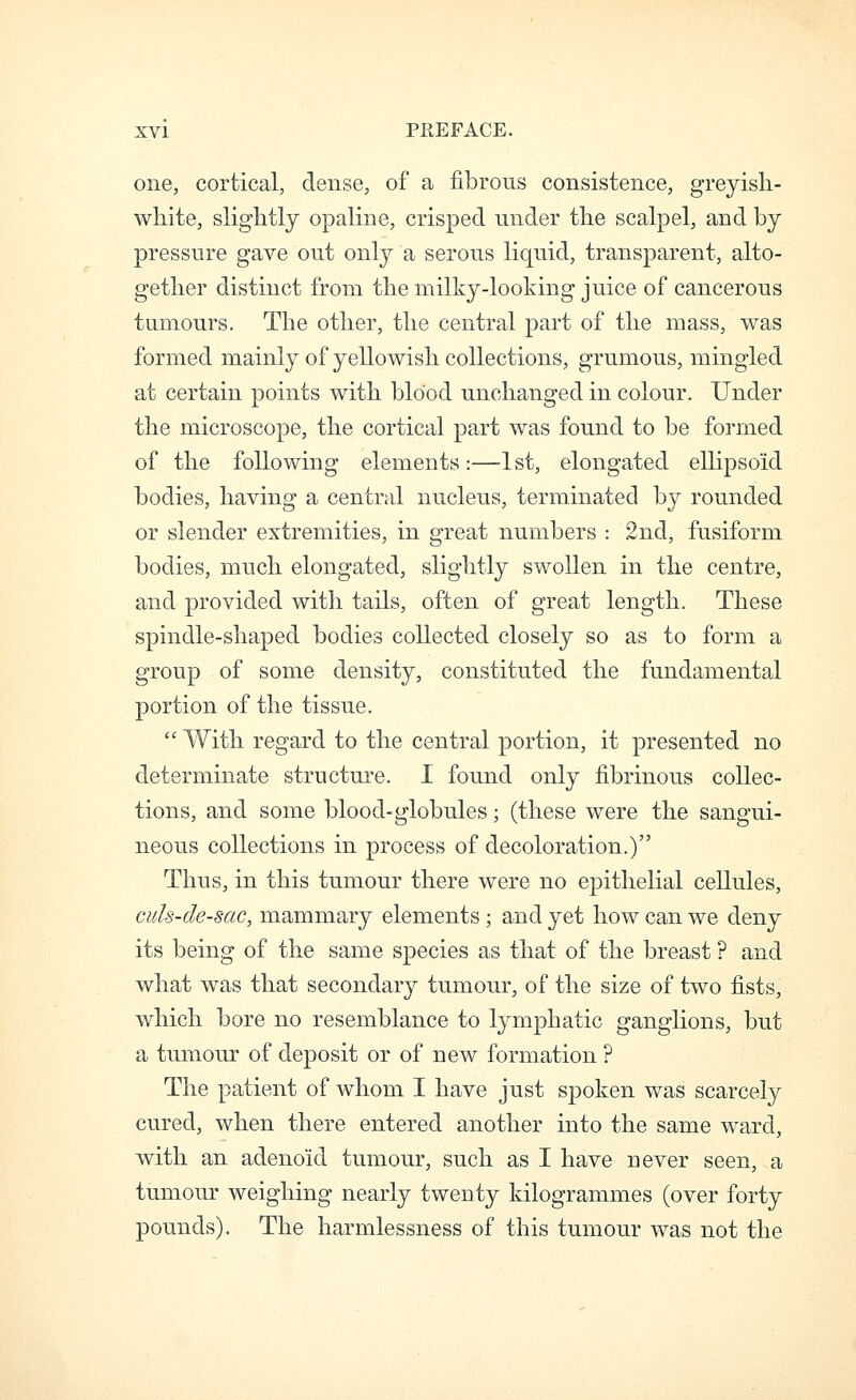 one, cortical, dense, of a fibrous consistence, greyisli- white, slightly opaline, crisped under the scalpel, and by pressure gave out only a serous liquid, transparent, alto- gether distinct from the milky-looking juice of cancerous tumours. The other, the central part of the mass, was formed mainly of yellowish collections, grumous, mingled at certain points with blood unchanged in colour. Under the microscope, the cortical part was found to be formed of the following elements:—1st, elongated ellipsoid bodies, having a central nucleus, terminated by rounded or slender extremities, in great numbers : 2nd, fusiform bodies, much elongated, slightly swollen in the centre, and provided with tails, often of great length. These spindle-shaped bodies collected closely so as to form a group of some density, constituted the fundamental portion of the tissue.  With regard to the central portion, it presented no determinate structure. I found only fibrinous collec- tions, and some blood-globules; (these were the sangui- neous collections in process of decoloration.) Thus, in this tumour there were no epithelial cellules, cids-de-sac, mammary elements; and yet how can we deny its being of the same species as that of the breast ? and what was that secondary tumour, of the size of two fists, which bore no resemblance to lymphatic ganglions, but a tumour of deposit or of new formation ? The patient of whom I have just spoken was scarcely cured, when there entered another into the same ward, with an adenoid tumour, such as I have never seen, a tumour weighing nearly twenty kilogrammes (over forty pounds). The harmlessness of this tumour was not the
