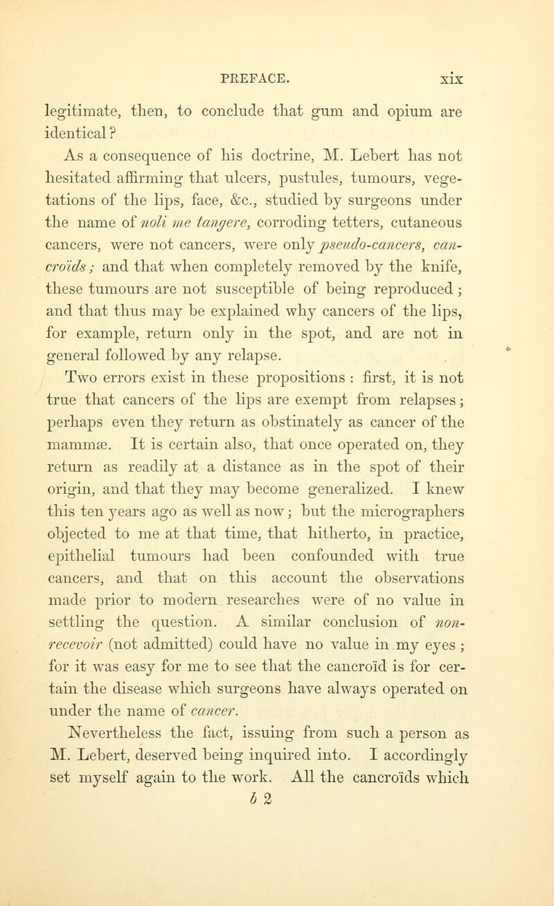 legitimate, then, to conclude that gum and opium are identical ? As a consequence of his doctrine, M. Lebert has not hesitated affirming that ulcers, pustules, tumours, vege- tations of the lips, face, &c., studied by surgeons under the name of noli me tangere, corroding tetters, cutaneous cancers, were not cancers, were onA^ pseudo-cancers, can- croids ; and that when completely removed by the knife, these tumours are not susceptible of being reproduced; and that thus may be explained why cancers of the lips, for example, return only in the spot, and are not in general followed by any relapse. Two errors exist in these propositions : first, it is not true that cancers of the lips are exempt from relapses; perhaps even they return as obstinately as cancer of the mammae. It is certain also, that once operated on, they return as readily at a distance as in the spot of their origin, and that they may become generalized. I knew this ten years ago as well as now; but the micrographers objected to me at that time, that hitherto, in practice, epithelial tumours had been confounded with true cancers, and that on this account the observations made prior to modern researches were of no value in settling the question. A similar conclusion of non- recevoir (not admitted) could have no value in my eyes ; for it was easy for me to see that the cancroid is for cer- tain the disease which surgeons have always operated on under the name of cancer. Nevertheless the fact, issuing from such a person as M. Lebert, deserved being inquired into. I accordingly set myself again to the work. All the cancroids which b 2