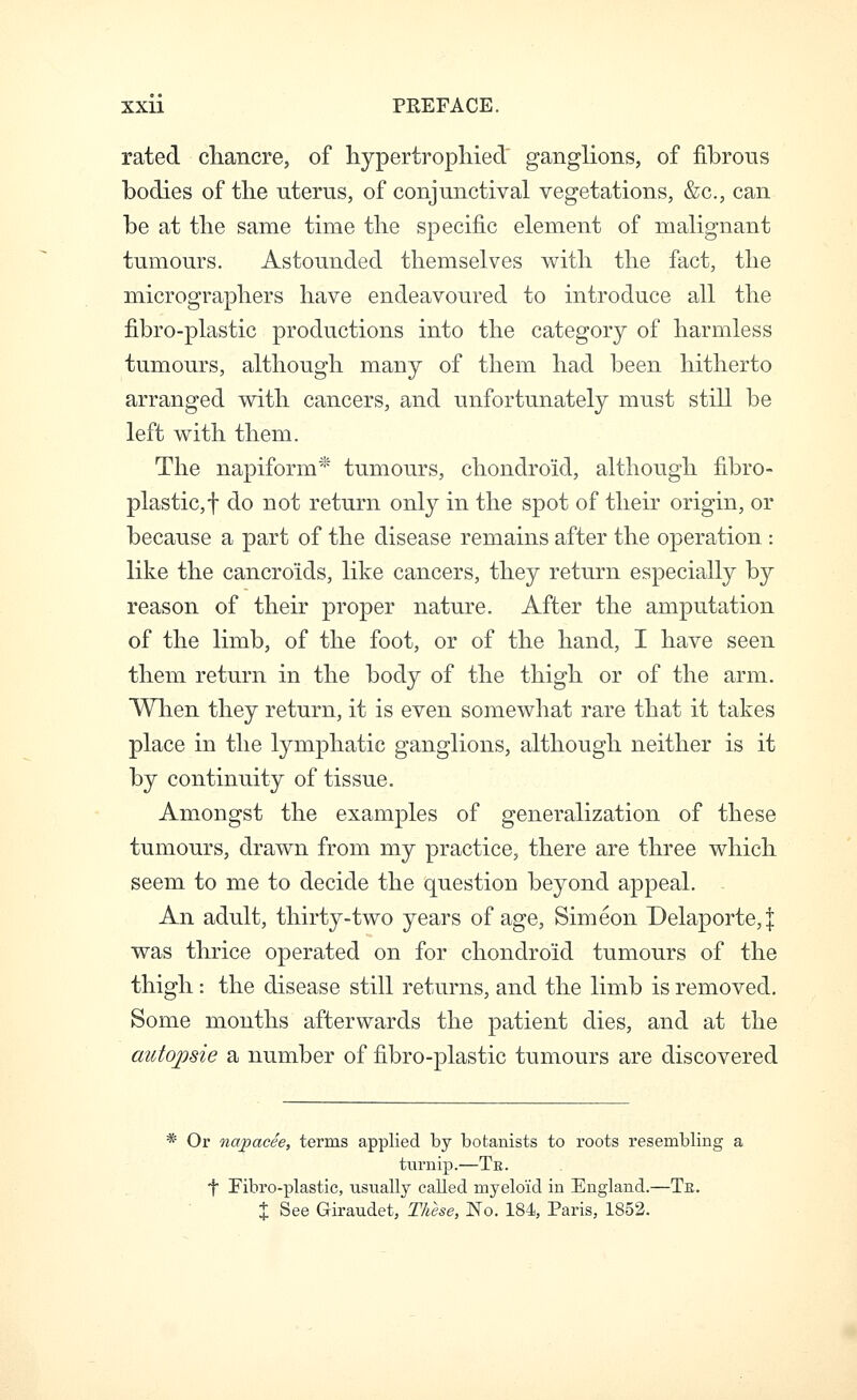 rated cliancre, of liypertropMed ganglions, of fibrous bodies of tlie uterus, of conjunctival vegetations, &c., can be at the same time the specific element of malignant tumours. Astounded themselves with the fact, the micrographers have endeavoured to introduce all the fibro-plastic productions into the category of harmless tumours, although many of them had been hitherto arranged with cancers, and unfortunately must still be left with them. The napiform* tumours, chondroid, although fibro- plastic,! do not return only in the spot of their origin, or because a part of the disease remains after the operation : like the cancroids, like cancers, they return especially by reason of their proper nature. After the amputation of the limb, of the foot, or of the hand, I have seen them return in the body of the thigh or of the arm. When they return, it is even somewhat rare that it takes place in the lymphatic ganglions, although neither is it by continuity of tissue. Amongst the examples of generalization of these tumours, drawn from my practice, there are three which seem to me to decide the question beyond appeal. An adult, thirty-two years of age, Simeon Delaporte,j was thrice operated on for chondroid tumours of the thigh : the disease still returns, and the limb is removed. Some months afterwards the patient dies, and at the autojme a number of fibro-plastic tumours are discovered * Or napacee, terms applied by botanists to roots resembling a turnip.—Te. t Fibro-plastic, usually called myeloid in England.—Te. X See Giraudet, These, No. 184, Paris, 1852.
