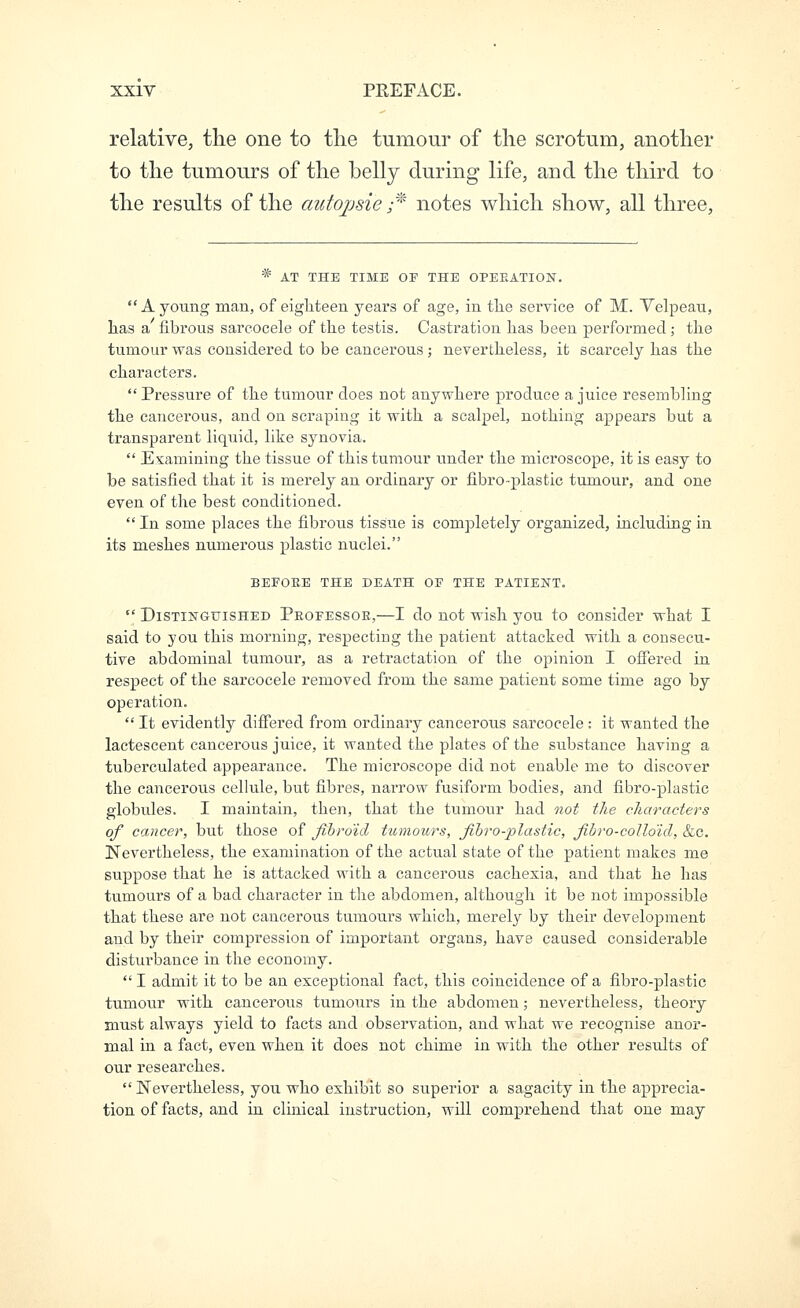 relative, the one to tlie tumour of the scrotum, another to the tumours of the belly during life, and the third to the results of the autojjsie r notes which show, all three, * AT THE TIME OP THE OPERATION.  A young man, of eighteen years of age, in tlie service of M. Velpeau, lias a fibrous sareocele of the testis. Castration has been performed ; the tumour was considered to be cancerous ; nevertheless, it scarcely has the characters.  Pressure of the tumour does not anywhere produce a juice resembling the cancerous, and on scraping it with a scalpel, nothing appears but a transparent liquid, like synovia.  Examining the tissue of this tumour under the microscope, it is easy to be satisfied that it is merely an ordinary or fibro-plastic tumour, and one even of the best conditioned.  In some places the fibrous tissue is completely organized, including in its meshes numerous plastic nuclei. BEFORE THE DEATH OF THE PATIENT.  Distinguished Professor,—I do not wish you to consider what I said to you this morning, respecting the patient attacked with a consecu- tive abdominal tumour, as a retractation of the opinion I ofiered in respect of the sareocele removed from the same patient some time ago by operation.  It evidently differed from ordinary cancerous sareocele: it wanted the lactescent cancerous juice, it wanted the plates of the substance having a tuberculated appearance. The microscope did not enable me to discover the cancerous cellule, but fibres, narrow fusiform bodies, and fibro-plastic globules. I maintain, then, that the tumour had not the characters of cancer, but those of fibroid tumours, fibro-plastic, fibro-collo'id, &c. ISTevei'theless, the examination of the actual state of the patient makes me suppose that he is attacked with a cancerous cachexia, and that he has tumours of a bad character in the abdomen, although it be not impossible that these are not cancerous tumours which, merely by their development and by their compression of important organs, have caused considerable disturbance in the economy.  I admit it to be an exceptional fact, this coincidence of a fibi'o-plastic tumour with cancerous tumours in the abdomen; nevertheless, theory must always yield to facts and observation, and what we recognise anor- mal in a fact, even when it does not chime in with the other results of our researches.  Nevertheless, you who exhibit so superior a sagacity in the apprecia- tion of facts, and in clinical instruction, will comprehend that one may