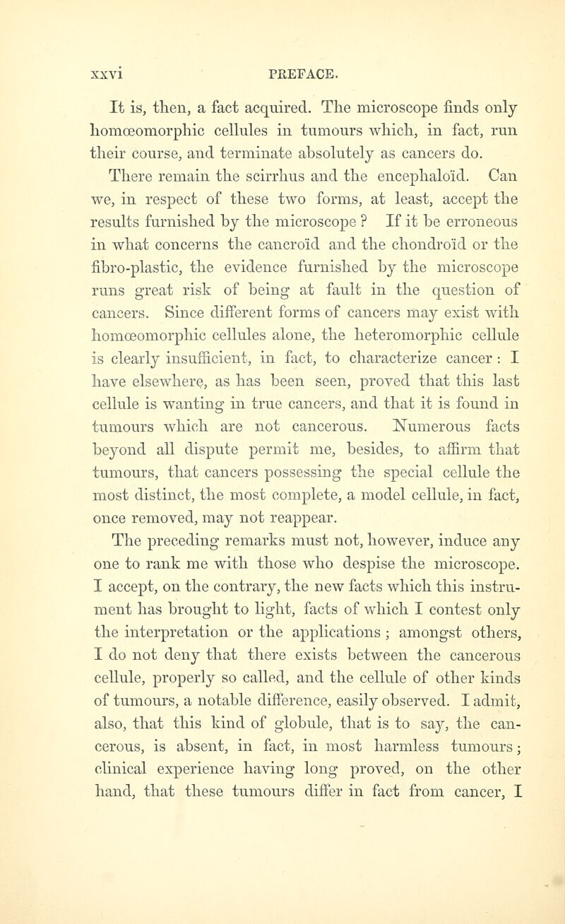 It is, then, a fact acquired. The microscope finds only homoeomorphic cellules in tumours which, in fact, run their course, and terminate absolutely as cancers do. There remain the scirrhus and the encephaloid. Can we, in respect of these two forms, at least, accept the results furnished by the microscope ? If it be erroneous in what concerns the cancroid and the chondroid or the fibro-plastic, the evidence furnished by the microscope runs great risk of being at fault in the question of cancers. Since different forms of cancers may exist with homoeomorphic cellules alone, the heteromorphic cellule is clearly insufficient, in fact, to characterize cancer : I have elsewhere, as has been seen, proved that this last cellule is wanting in true cancers, and that it is found in tumours which are not cancerous. l^umerous facts beyond all dispute permit me, besides, to affirm that tumours, that cancers possessing the special cellule the most distinct, the most complete, a model cellule, in fact, once removed, may not reappear. The preceding remarks must not, however, induce any one to rank me with those who despise the microscope. I accept, on the contrary, the new facts which this instru- ment has brought to light, facts of which I contest only the interpretation or the applications ; amongst others, I do not deny that there exists between the cancerous cellule, properly so called, and the cellule of other kinds of tumours, a notable difference, easily observed. I admit, also, that this kind of globule, that is to say, the can- cerous, is absent, in fact, in most harmless tumours; clinical experience having long proved, on the other hand, that these tumours differ in fact from cancer, I