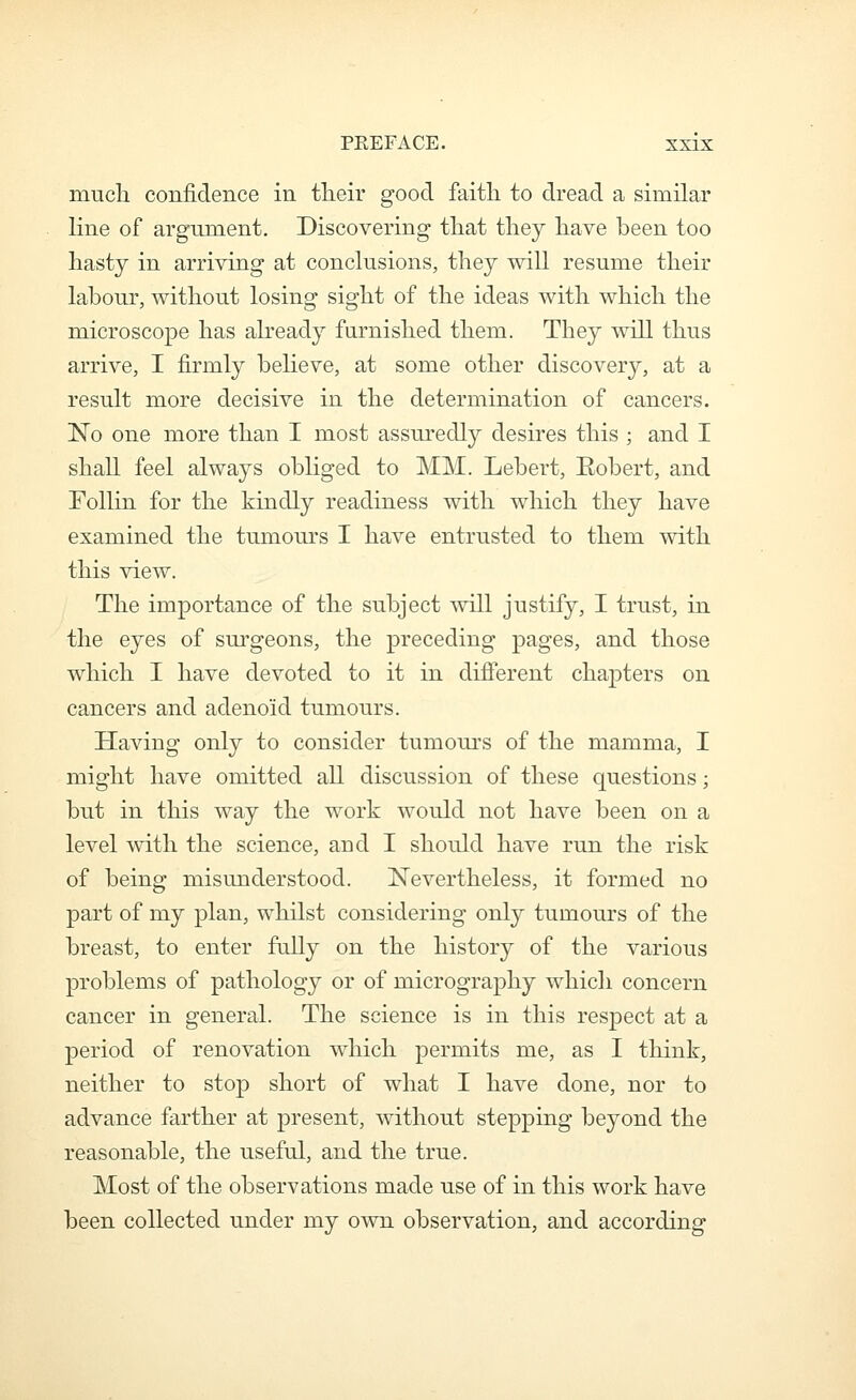 mucli confidence in tlieir good faitli to dread a similar line of argument. Discovering that tliey liave been too hasty in arriving at conclusions, they will resume their labour, without losing sight of the ideas with which the microscope has abeady famished them. They will thus arrive, I firmly believe, at some other discovery, at a result more decisive in the determination of cancers. No one more than I most assuredly desires this ; and I shall feel always obliged to MM. Lebert, Eobert, and Follin for the kindly readiness with wliich they have examined the tumours I have entrusted to them with this view. The importance of the subject will justify, I trust, in the eyes of surgeons, the preceding pages, and those which I have devoted to it in different chapters on cancers and adenoid tumours. Having only to consider tumours of the mamma, I might have omitted all discussion of these questions; but in this way the work would not have been on a level with the science, and I should have run the risk of being misunderstood. Nevertheless, it formed no part of my plan, whilst considering only tumours of the breast, to enter fully on the history of the various problems of pathology or of micrography which concern cancer in general. The science is in this respect at a period of renovation which permits me, as I think, neither to stop short of what I have done, nor to advance farther at present, without stepping beyond the reasonable, the useful, and the true. Most of the observations made use of in this work have been collected under my own observation, and according