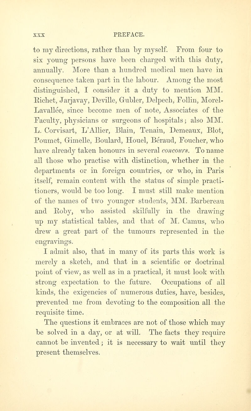 to my directions, rather tlian by myself. From four to six young persons have been charged with this duty, annually. More than a hundred medical men have in consequence taken part in the labour. Among the most distinguished, I consider it a duty to mention MM. Hichet, Jarjavay, Deville, Gubler, Delpech, Follin, Morel- Lavallee, since become men of note. Associates of the Faculty, physicians or surgeons of hospitals; also MM. L. Corvisart, L'AUier, Blain, Tenain, Demeaux, Blot, Poumet, Grimelle, Boulard, Houel, Beraud, Foucher, who have already taken honours in several concours. To name all those who practise with distinction, whether in the departments or in foreign countries, or who, in Paris itself, remain content with the status of simple practi- tioners, would be too long. I must still make mention of the names of two younger students, MM. Barbereau and Poby, who assisted skilfully in the drawing up my statistical tables, and that of M. Camus, who drew a great part of the tumours represented in the engravings. I admit also, that in many of its parts this work is merely a sketch, and that in a scientific or doctrinal point of view, as well as in a practical, it must look with strong expectation to the future. Occupations of all kinds, the exigencies of numerous duties, have, besides, prevented me from devoting to the composition all the requisite time. The questions it embraces are not of those which may be solved in a day, or at will. The facts they require cannot be invented; it is necessary to wait until they present themselves.