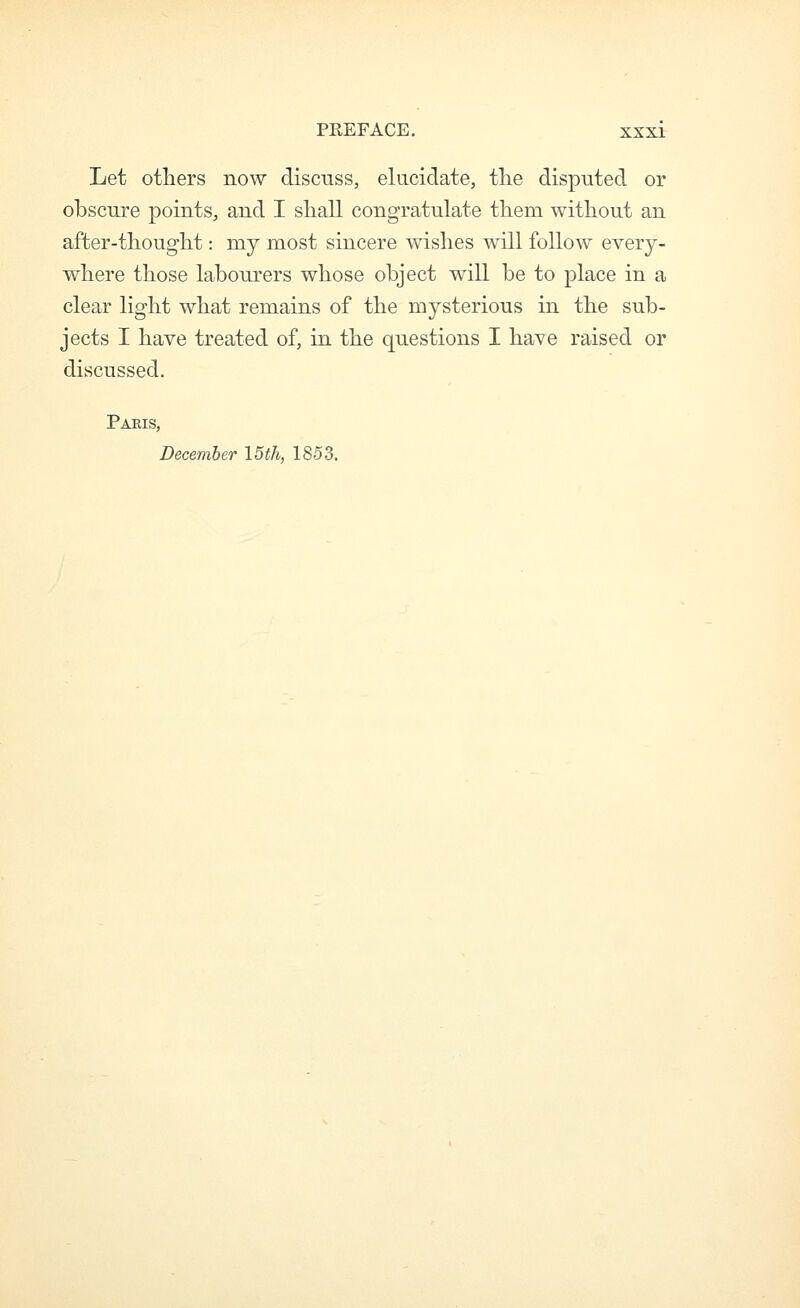 Let others now discnss, elucidate, tlie disputed or obscure points, and I sliall congratulate tliem without an after-thought: my most sincere wishes will follow every- where those labourers whose object will be to place in a clear light what remains of the mysterious in the sub- jects I have treated of, in the questions I have raised or discussed. Pams, December 15th, 1853.