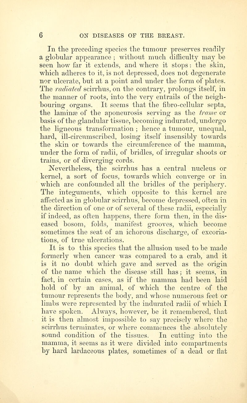 In the preceding species the tumour preserves readily a globular appearance ; without much difficulty may be seen how far it extends, and where it stops: the skin, which adheres to it, is not depressed, does not degenerate nor ulcerate, but at a point and under the form of plates. The radiated scirrhus, on the contrary, prolongs itself, in the manner of roots, into the very entrails of the neigh- bouring organs. It seems that the fibro-cellular septa, the laminae of the aponeurosis serving as the trame or basis of the glandular tissue, becoming indurated, undergo the ligneous transformation ; hence a tumour, unequal, hard, ill-circumscribed, losing itself insensibly towards the skin or towards the circumference of the mamma, under the form of radii, of bridles, of irregular shoots or trains, or of diverging cords. Nevertheless, the scirrhus has a central nucleus or kernel, a sort of focus, towards which converge or in which are confounded all the bridles of the periphery. The integuments, wliicli opposite to this kernel are affected as in globular scirrhus, become depressed, often in the direction of one or of several of these radii, especially if indeed, as often happens, there form then, in the dis- eased bosom, folds, manifest grooves, which become sometimes the seat of an ichorous discharge, of excoria- tions, of true ulcerations. It is to this species that the allusion used to be made formerly when cancer was compared to a crab, and it is it no doubt which gave and served as the origin of the name which the disease still has; it seems, in fact, in certain cases, as if the mamma had been laid hold of by an animal, of which the centre of the tumour represents the body, and whose numerous feet or limbs were represented by the indurated radii of which I have spoken. Always, however, be it remembered, that it is then almost impossible to say precisely where the scirrhus terminates, or where commences the absolutely sound condition of the tissues. In cuttino- into the mamma, it seems as it were divided into compartments by hard lardaceous plates, sometimes of a dead or flat