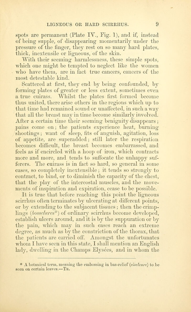 spots are permanent (Plate lY., Fig. 1), and if, instead of being supple, of disappearing momentarily nnder tlie pressure of the finger, they rest on so many hard plates, thick, inextensile or ligneous, of the skin. With their seeming harmlessness, these simple s^Dots, which one might be tempted to neglect like the women who have them, are in fact true cancers, cancers of the most detestable kind. Scattered at first, they end by being confounded, by forming plates of greater or less extent, sometimes even a true cuirass. Whilst the plates first formed become thus united, there arise others in the regions which ujd to that time had remained sound or unaffected, in such a way that all the breast may in time become similarly involved. After a certain time then- seeming benignity disappears ; pains come on; the patients experience heat, burning shootings; want of sleep, fits of anguish, agitation, loss of appetite, are superadded; still later the respiration becomes difiicult, the breast becomes embarrassed, and feels as if encircled with a hoop of iron, which contracts more and more, and tends to suffocate the unhappy suf- ferers. The cuirass is in fact so hard, so general in some cases, so completely inextensible; it tends so strongly to contract, to bind, or to diminish the capacit^^^ of the chest, that the play of the intercostal muscles, and the move- ments of inspiration and expiration, cease to be possible. It is true that before reaching this point the ligneous scirrhus often terminates by ulcerating at different points, or by extending to the subjacent tissues ; then the crimp- lings (bosselures^^) of ordinary scirrhus become developed, establish ulcers around, and it is by the suppuration or by the pain, which may in such cases reach an extreme degree, as much as by the constriction of the thorax, that the patients are carried off. Amongst the unfortunates whom I have seen in this state, I shall mention an English lady, dwelling in the Champs Elysees, and in whom the * A botanical term, meaning tlie embossing in bas-relief (ciseleut'e) to be seen on certain leaves.—Te.