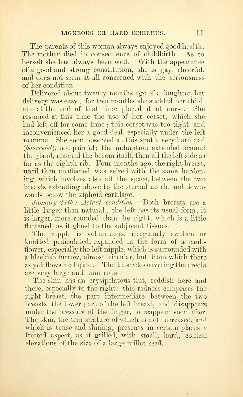 The parents of this woman always enjoyed good health. The mother died in consequence of childbirth. As to herself she has always been well. With the appearance of a good and strong constitution, she is gay, cheerful, and does not seem at all concerned with the seriousness of her condition. Delivered about twenty months ago of a daughter, her delivery was easy ; for two months she suckled her child, and at the end of that time placed it at nurse. She resumed at this time the use of her corset, which she had left off for some time ; this corset was too tight, and inconvenienced her a good deal, especially under the left mamma. She soon observed at this spot a very hard pad {boicrrelef), not painful; the induration extended around the gland, reached the bosom itself, then all the left side as far as the eighth rib. Four months ago, the right breast, until then unaffected, was seized with the same harden- ing, which involves also all the space, between the two breasts extending above to the sternal notch, and down- wards below the xiphoid cartilage. January '21th: Actual condition.—Both breasts are a little larger than natural; the left has its usual form; it is larger, more rounded than the ri2:ht, which is a little flattened, as if glued to the subjacent tissues. The nipple is voluminous, irregularly swollen or knotted, pediculated, expanded in the form of a cauli- flower, especially the left nipple, which is surrounded with a blackish furrow, almost circular, but from which there as yet flows no liquid. The tubercles covering the areola are very large and numerous. The skin has an erysipelatous tint, reddish here and there, especially to the right; this redness comprises the right breast, the part intermediate between the two breasts, the lower part of the left breast, and disappears under the pressure of the finger, to reappear soon after. The skin, the temperature of v/hich is not increased, and which is tense and shining, presents in certain places a fretted aspect, as if grilled, with small, hard, conical elevations of the size of a large millet seed.