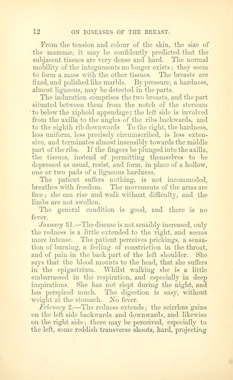 From tlie tension and colour of tlie skin, the size of tlie mammte, it may be confidently predicted that the subjacent tissues are very dense and hard. The normal mobility of the integuments no longer exists : they seem to form a mass with the other tissues. The breasts are fixed, and pohshedhke marble. By pressui'e, a hardness, almost hgneous, may be detected in the parts. The induration comprises the two breasts, and the part situated between them from the notch of the sternum ■ to below the xiphoid appendage; the left side is involved from the axilla to the angles of the ribs backwards, and to the eighth rib downwards. To the right, the hardness, less uniform, less precisely cu'cumscribed, is less exten- sive, and terminates almost insensibly towards the middle part of the ribs. If the fingers be plunged into the axilla, the tissues, instead of permitting themselves to be depressed as usual, resist, and form, in place of a hollow, one or two pads of a ligneous hardness. The patient suffers nothing, is not incommoded, breathes with freedom. The movements of the arms are free ; she can rise and wtilk without difficulty, and the limbs are not swollen. The general condition is good, and there is no fever. January 31.—The disease is not sensibly increased, onl}^ the redness is a little extended to the right, and seems more intense. The patient perceives prickings, a sensa- tion of burning, a feeling of constriction in the throat, and of pain in the back part of the left shoulder. She says that the blood mounts to the head, that she suffers in the epigastrium. WhUst walking she is a Httle embarrassed in the respiration, and esjoecially in deep inspirations. She has not slept during the night, and has perspired much. The digestion is easy, without weight at the stomach, i^o fever. February 2.—The redness extends; the scirrhus gains on the left side backwards and downwards, and likewise on the right side; there may be perceived, especially to the left, some reddish transverse shoots, hard, projecting