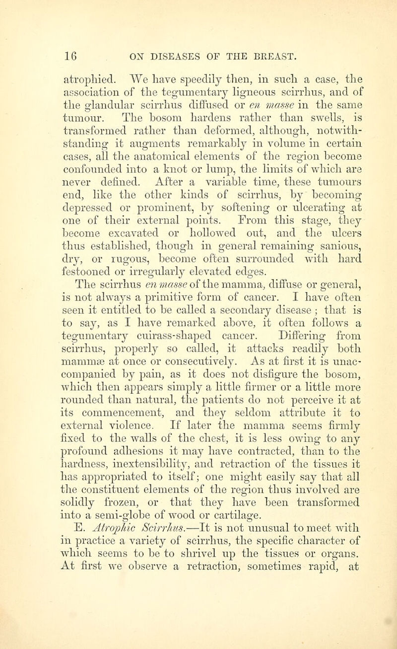 atrophied. We have speedily then, in such a case, the association of the tegumentary ligneous scirrhus, and of the gr-landular scirrhus diffused or en masse in the same tumour. The bosom hardens rather than swells, is transformed rather than deformed, although, notwith- standing it augments remarkably in volume in certain cases, all the anatomical elements of the region become confounded into a knot or lump, the limits of which are never defined. After a variable time, these tumours end, like the other kinds of scirrhus, by becoming depressed or prominent, by softening or ulcerating at one of their external points. From this stage, they become excavated or hollowed out, and the ulcers thus established, though in general remaining sanious, dry, or rugous, become often surrounded with hard festooned or irregularly elevated edges. The scirrhus enwz«6'-56'of themamma, diffuse or general, is not always a primitive form of cancer. I have often seen it entitled to be called a secondary disease ; that is to say, as I have remarked above, it often follows a tegumentary cuirass-shaped cancer. Differing from scirrhus, properly so called, it attacks readily both mammse at once or consecutively. As at first it is unac- companied by pain, as it does not disfigure the bosom, which then appears simply a little firmer or a little more rounded than natural, the patients do not perceive it at its commencement, and they seldom attribute it to external violence. If later the mamma seems firmly fixed to the walls of the chest, it is less owing to any profound adhesions it may have contracted, than to the hardness, inextensibility, and retraction of the tissues it has appropriated to itself; one might easily say that all the constituent elements of the region thus involved are solidly frozen, or that they have been transformed into a semi-globe of wood or cartilage. E. Atrojohic Scirrhus.—It is not unusual to meet with in practice a variety of scirrhus, the specific character of which seems to be to shrivel up the tissues or organs. At first we observe a retraction, sometimes rapid, at